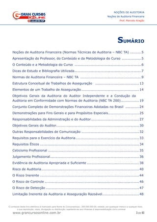 3 de 93
NOÇÕES DE AUDITORIA
Noções de Auditoria Financeira
Prof. Marcelo Aragão
www.grancursosonline.com.br
SUMÁRIO
Noções de Auditoria Financeira (Normas Técnicas de Auditoria – NBC TA)...........5
Apresentação do Professor, do Conteúdo e da Metodologia do Curso ..................5
O Conteúdo e a Metodologia do Curso ...........................................................6
Dicas de Estudo e Bibliografia Utilizada...........................................................7
Normas de Auditoria Financeira – NBC TA ......................................................9
Estrutura Conceitual de Trabalhos de Asseguração .......................................13
Elementos de um Trabalho de Asseguração...................................................14
Objetivos Gerais da Auditoria do Auditor Independente e a Condução da
Auditoria em Conformidade com Normas de Auditoria (NBC TA 200).................19
Conjunto Completo de Demonstrações Financeiras Adotadas no Brasil .............24
Demonstrações para Fins Gerais e para Propósitos Especiais...........................25
Responsabilidades da Administração e do Auditor..........................................27
Objetivos Gerais do Auditor........................................................................30
Outras Responsabilidades de Comunicação ...................................................32
Requisitos para o Exercício da Auditoria........................................................33
Requisitos Éticos.......................................................................................34
Ceticismo Profissional ................................................................................35
Julgamento Profissional..............................................................................36
Evidência de Auditoria Apropriada e Suficiente ..............................................38
Risco de Auditoria......................................................................................40
O Risco Inerente.......................................................................................44
O Risco de Controle...................................................................................46
O Risco de Detecção..................................................................................47
Limitação Inerente da Auditoria e Asseguração Razoável.................................48
O conteúdo deste livro eletrônico é licenciado para Nome do Concurseiro(a) - 000.000.000-00, vedada, por quaisquer meios e a qualquer título,
a sua reprodução, cópia, divulgação ou distribuição, sujeitando-se aos infratores à responsabilização civil e criminal.
 