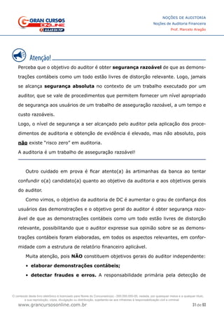 31 de 93
NOÇÕES DE AUDITORIA
Noções de Auditoria Financeira
Prof. Marcelo Aragão
www.grancursosonline.com.br
Perceba que o objetivo do auditor é obter segurança razoável de que as demons-
trações contábeis como um todo estão livres de distorção relevante. Logo, jamais
se alcança segurança absoluta no contexto de um trabalho executado por um
auditor, que se vale de procedimentos que permitem fornecer um nível apropriado
de segurança aos usuários de um trabalho de asseguração razoável, a um tempo e
custo razoáveis.
Logo, o nível de segurança a ser alcançado pelo auditor pela aplicação dos proce-
dimentos de auditoria e obtenção de evidência é elevado, mas não absoluto, pois
não existe “risco zero” em auditoria.
A auditoria é um trabalho de asseguração razoável!
Outro cuidado em prova é ficar atento(a) às artimanhas da banca ao tentar
confundir o(a) candidato(a) quanto ao objetivo da auditoria e aos objetivos gerais
do auditor.
Como vimos, o objetivo da auditoria de DC é aumentar o grau de confiança dos
usuários das demonstrações e o objetivo geral do auditor é obter segurança razo-
ável de que as demonstrações contábeis como um todo estão livres de distorção
relevante, possibilitando que o auditor expresse sua opinião sobre se as demons-
trações contábeis foram elaboradas, em todos os aspectos relevantes, em confor-
midade com a estrutura de relatório financeiro aplicável.
Muita atenção, pois NÃO constituem objetivos gerais do auditor independente:
•	 elaborar demonstrações contábeis;
•	 detectar fraudes e erros. A responsabilidade primária pela detecção de
O conteúdo deste livro eletrônico é licenciado para Nome do Concurseiro(a) - 000.000.000-00, vedada, por quaisquer meios e a qualquer título,
a sua reprodução, cópia, divulgação ou distribuição, sujeitando-se aos infratores à responsabilização civil e criminal.
 