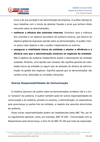 32 de 93
NOÇÕES DE AUDITORIA
Noções de Auditoria Financeira
Prof. Marcelo Aragão
www.grancursosonline.com.br
erros e de sua correção é da administração da empresa. O auditor planeja os
seus trabalhos com o intuito de detectar fraudes e erros que tenham efeito
relevante sobre as demonstrações;
•	 melhorar a eficácia dos controles internos. Contribuir para a melhoria
dos controles é um objetivo secundário da auditoria externa, que decorre do
objetivo global de expressar opinião sobre as demonstrações. O auditor inter-
no possui este objetivo e não o auditor independente ou externo;
•	 assegurar a viabilidade futura da entidade e atestar a eficiência e a
eficácia com que a administração conduziu os negócios da entidade.
Não é objetivo da auditoria independente avaliar o desempenho da entidade
auditada. Portanto, uma opinião sem ressalva não significa garantia de viabi-
lidade futura da entidade ou algum tipo de atestado de eficácia da adminis-
tração na gestão dos negócios. Significa apenas que as demonstrações não
contêm erros, distorções ou omissões relevantes.
Outras Responsabilidades de Comunicação
O relatório (parecer) do auditor sobre as demonstrações contábeis não é o úni-
co “produto” da auditoria. O auditor também pode ter outras responsabilidades de
comunicação e de relatório, perante os usuários, a administração, os responsáveis
pela governança ou partes fora da entidade, a respeito dos assuntos decorrentes
da auditoria.
Essas outras responsabilidades podem ser estabelecidas pelas NBC TAs, por lei
ou regulamento aplicável, como, por exemplo, NBC TA 260 – Comunicação com os
Responsáveis pela Governança, e item 43 da NBC TA 240 que trata da responsabi-
O conteúdo deste livro eletrônico é licenciado para Nome do Concurseiro(a) - 000.000.000-00, vedada, por quaisquer meios e a qualquer título,
a sua reprodução, cópia, divulgação ou distribuição, sujeitando-se aos infratores à responsabilização civil e criminal.
 