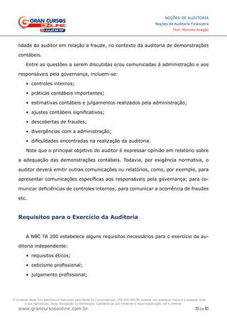 33 de 93
NOÇÕES DE AUDITORIA
Noções de Auditoria Financeira
Prof. Marcelo Aragão
www.grancursosonline.com.br
lidade do auditor em relação a fraude, no contexto da auditoria de demonstrações
contábeis.
Entre as questões a serem discutidas e/ou comunicadas à administração e aos
responsáveis pela governança, incluem-se:
•	 controles internos;
•	 práticas contábeis importantes;
•	 estimativas contábeis e julgamentos realizados pela administração;
•	 ajustes contábeis significativos;
•	 descobertas de fraudes;
•	 divergências com a administração;
•	 dificuldades encontradas na realização da auditoria.
Note que o principal objetivo do auditor é expressar opinião em relatório sobre
a adequação das demonstrações contábeis. Todavia, por exigência normativa, o
auditor deverá emitir outras comunicações ou relatórios, como, por exemplo, para
apresentar comunicações específicas aos responsáveis pela governança; para co-
municar deficiências de controles internos; para comunicar a ocorrência de fraudes
etc.
Requisitos para o Exercício da Auditoria
A NBC TA 200 estabelece alguns requisitos necessários para o exercício da au-
ditoria independente:
•	 requisitos éticos;
•	 ceticismo profissional;
•	 julgamento profissional;
O conteúdo deste livro eletrônico é licenciado para Nome do Concurseiro(a) - 000.000.000-00, vedada, por quaisquer meios e a qualquer título,
a sua reprodução, cópia, divulgação ou distribuição, sujeitando-se aos infratores à responsabilização civil e criminal.
 