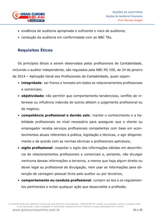 34 de 93
NOÇÕES DE AUDITORIA
Noções de Auditoria Financeira
Prof. Marcelo Aragão
www.grancursosonline.com.br
•	 evidência de auditoria apropriada e suficiente e risco de auditoria;
•	 condução da auditoria em conformidade com as NBC TAs.
Requisitos Éticos
Os princípios éticos a serem observados pelos profissionais de Contabilidade,
incluindo o auditor independente, são regulados pela NBC PG 100, de 24 de janeiro
de 2014 – Aplicação Geral aos Profissionais da Contabilidade, quais sejam:
•	 integridade: ser franco e honesto em todos os relacionamentos profissionais
e comerciais;
•	 objetividade: não permitir que comportamento tendencioso, conflito de in-
teresse ou influência indevida de outros afetem o julgamento profissional ou
de negócio;
•	 competência profissional e devido zelo: manter o conhecimento e a ha-
bilidade profissionais no nível necessário para assegurar que o cliente ou
empregador receba serviços profissionais competentes com base em acon-
tecimentos atuais referentes à prática, legislação e técnicas, e agir diligente-
mente e de acordo com as normas técnicas e profissionais aplicáveis;
•	 sigilo profissional: respeitar o sigilo das informações obtidas em decorrên-
cia de relacionamentos profissionais e comerciais e, portanto, não divulgar
nenhuma dessas informações a terceiros, a menos que haja algum direito ou
dever legal ou profissional de divulgação, nem usar as informações para ob-
tenção de vantagem pessoal ilícita pelo auditor ou por terceiros;
•	 comportamento ou conduta profissional: cumprir as leis e os regulamen-
tos pertinentes e evitar qualquer ação que desacredite a profissão.
O conteúdo deste livro eletrônico é licenciado para Nome do Concurseiro(a) - 000.000.000-00, vedada, por quaisquer meios e a qualquer título,
a sua reprodução, cópia, divulgação ou distribuição, sujeitando-se aos infratores à responsabilização civil e criminal.
 