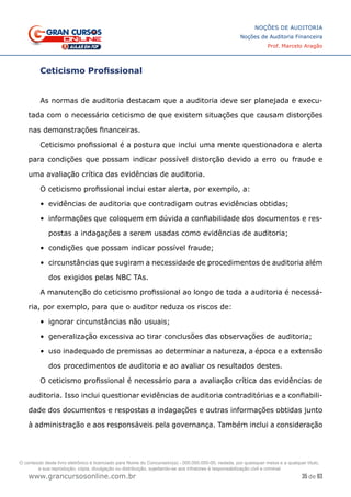 35 de 93
NOÇÕES DE AUDITORIA
Noções de Auditoria Financeira
Prof. Marcelo Aragão
www.grancursosonline.com.br
Ceticismo Profissional
As normas de auditoria destacam que a auditoria deve ser planejada e execu-
tada com o necessário ceticismo de que existem situações que causam distorções
nas demonstrações financeiras.
Ceticismo profissional é a postura que inclui uma mente questionadora e alerta
para condições que possam indicar possível distorção devido a erro ou fraude e
uma avaliação crítica das evidências de auditoria.
O ceticismo profissional inclui estar alerta, por exemplo, a:
•	 evidências de auditoria que contradigam outras evidências obtidas;
•	 informações que coloquem em dúvida a confiabilidade dos documentos e res-
postas a indagações a serem usadas como evidências de auditoria;
•	 condições que possam indicar possível fraude;
•	 circunstâncias que sugiram a necessidade de procedimentos de auditoria além
dos exigidos pelas NBC TAs.
A manutenção do ceticismo profissional ao longo de toda a auditoria é necessá-
ria, por exemplo, para que o auditor reduza os riscos de:
•	 ignorar circunstâncias não usuais;
•	 generalização excessiva ao tirar conclusões das observações de auditoria;
•	 uso inadequado de premissas ao determinar a natureza, a época e a extensão
dos procedimentos de auditoria e ao avaliar os resultados destes.
O ceticismo profissional é necessário para a avaliação crítica das evidências de
auditoria. Isso inclui questionar evidências de auditoria contraditórias e a confiabili-
dade dos documentos e respostas a indagações e outras informações obtidas junto
à administração e aos responsáveis pela governança. Também inclui a consideração
O conteúdo deste livro eletrônico é licenciado para Nome do Concurseiro(a) - 000.000.000-00, vedada, por quaisquer meios e a qualquer título,
a sua reprodução, cópia, divulgação ou distribuição, sujeitando-se aos infratores à responsabilização civil e criminal.
 