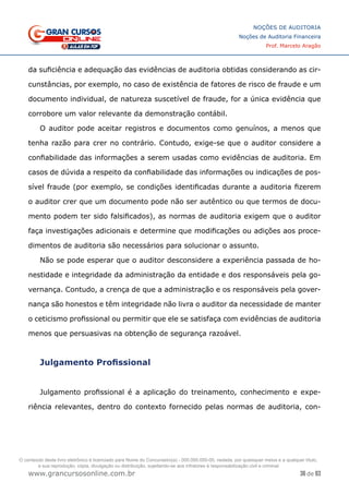 36 de 93
NOÇÕES DE AUDITORIA
Noções de Auditoria Financeira
Prof. Marcelo Aragão
www.grancursosonline.com.br
da suficiência e adequação das evidências de auditoria obtidas considerando as cir-
cunstâncias, por exemplo, no caso de existência de fatores de risco de fraude e um
documento individual, de natureza suscetível de fraude, for a única evidência que
corrobore um valor relevante da demonstração contábil.
O auditor pode aceitar registros e documentos como genuínos, a menos que
tenha razão para crer no contrário. Contudo, exige-se que o auditor considere a
confiabilidade das informações a serem usadas como evidências de auditoria. Em
casos de dúvida a respeito da confiabilidade das informações ou indicações de pos-
sível fraude (por exemplo, se condições identificadas durante a auditoria fizerem
o auditor crer que um documento pode não ser autêntico ou que termos de docu-
mento podem ter sido falsificados), as normas de auditoria exigem que o auditor
faça investigações adicionais e determine que modificações ou adições aos proce-
dimentos de auditoria são necessários para solucionar o assunto.
Não se pode esperar que o auditor desconsidere a experiência passada de ho-
nestidade e integridade da administração da entidade e dos responsáveis pela go-
vernança. Contudo, a crença de que a administração e os responsáveis pela gover-
nança são honestos e têm integridade não livra o auditor da necessidade de manter
o ceticismo profissional ou permitir que ele se satisfaça com evidências de auditoria
menos que persuasivas na obtenção de segurança razoável.
Julgamento Profissional
Julgamento profissional é a aplicação do treinamento, conhecimento e expe-
riência relevantes, dentro do contexto fornecido pelas normas de auditoria, con-
O conteúdo deste livro eletrônico é licenciado para Nome do Concurseiro(a) - 000.000.000-00, vedada, por quaisquer meios e a qualquer título,
a sua reprodução, cópia, divulgação ou distribuição, sujeitando-se aos infratores à responsabilização civil e criminal.
 