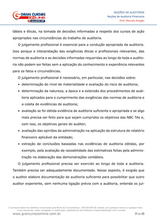 37 de 93
NOÇÕES DE AUDITORIA
Noções de Auditoria Financeira
Prof. Marcelo Aragão
www.grancursosonline.com.br
tábeis e éticas, na tomada de decisões informadas a respeito dos cursos de ação
apropriados nas circunstâncias do trabalho de auditoria.
O julgamento profissional é essencial para a condução apropriada da auditoria.
Isso porque a interpretação das exigências éticas e profissionais relevantes, das
normas de auditoria e as decisões informadas requeridas ao longo de toda a audito-
ria não podem ser feitas sem a aplicação do conhecimento e experiência relevantes
para os fatos e circunstâncias.
O julgamento profissional é necessário, em particular, nas decisões sobre:
•	 determinação do nível de materialidade e avaliação do risco de auditoria;
•	 determinação da natureza, a época e a extensão dos procedimentos de audi-
toria aplicados para o cumprimento das exigências das normas de auditoria e
a coleta de evidências de auditoria;
•	 avaliação se foi obtida evidência de auditoria suficiente e apropriada e se algo
mais precisa ser feito para que sejam cumpridos os objetivos das NBC TAs e,
com isso, os objetivos gerais do auditor;
•	 avaliação das opiniões da administração na aplicação da estrutura de relatório
financeiro aplicável da entidade;
•	 extração de conclusões baseadas nas evidências de auditoria obtidas, por
exemplo, pela avaliação da razoabilidade das estimativas feitas pela adminis-
tração na elaboração das demonstrações contábeis.
O julgamento profissional precisa ser exercido ao longo de toda a auditoria.
Também precisa ser adequadamente documentado. Nesse aspecto, é exigido que
o auditor elabore documentação de auditoria suficiente para possibilitar que outro
auditor experiente, sem nenhuma ligação prévia com a auditoria, entenda os jul-
O conteúdo deste livro eletrônico é licenciado para Nome do Concurseiro(a) - 000.000.000-00, vedada, por quaisquer meios e a qualquer título,
a sua reprodução, cópia, divulgação ou distribuição, sujeitando-se aos infratores à responsabilização civil e criminal.
 