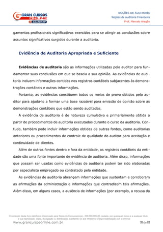 38 de 93
NOÇÕES DE AUDITORIA
Noções de Auditoria Financeira
Prof. Marcelo Aragão
www.grancursosonline.com.br
gamentos profissionais significativos exercidos para se atingir as conclusões sobre
assuntos significativos surgidos durante a auditoria.
Evidência de Auditoria Apropriada e Suficiente
Evidências de auditoria são as informações utilizadas pelo auditor para fun-
damentar suas conclusões em que se baseia a sua opinião. As evidências de audi-
toria incluem informações contidas nos registros contábeis subjacentes às demons-
trações contábeis e outras informações.
Portanto, as evidências constituem todos os meios de prova obtidos pelo au-
ditor para ajudá-lo a formar uma base razoável para emissão de opinião sobre as
demonstrações contábeis que estão sendo auditadas.
A evidência de auditoria é de natureza cumulativa e primariamente obtida a
partir de procedimentos de auditoria executados durante o curso da auditoria. Con-
tudo, também pode incluir informações obtidas de outras fontes, como auditorias
anteriores ou procedimentos de controle de qualidade do auditor para aceitação e
continuidade de clientes.
Além de outras fontes dentro e fora da entidade, os registros contábeis da enti-
dade são uma fonte importante de evidência de auditoria. Além disso, informações
que possam ser usadas como evidências de auditoria podem ter sido elaboradas
por especialista empregado ou contratado pela entidade.
As evidências de auditoria abrangem informações que sustentam e corroboram
as afirmações da administração e informações que contradizem tais afirmações.
Além disso, em alguns casos, a ausência de informações (por exemplo, a recusa da
O conteúdo deste livro eletrônico é licenciado para Nome do Concurseiro(a) - 000.000.000-00, vedada, por quaisquer meios e a qualquer título,
a sua reprodução, cópia, divulgação ou distribuição, sujeitando-se aos infratores à responsabilização civil e criminal.
 