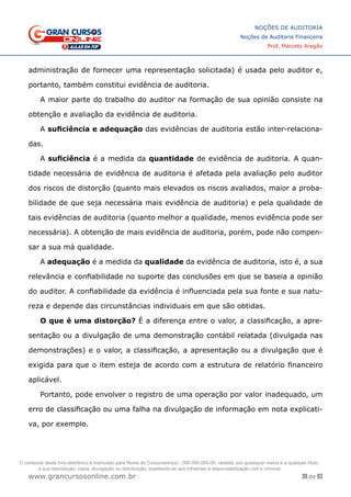 39 de 93
NOÇÕES DE AUDITORIA
Noções de Auditoria Financeira
Prof. Marcelo Aragão
www.grancursosonline.com.br
administração de fornecer uma representação solicitada) é usada pelo auditor e,
portanto, também constitui evidência de auditoria.
A maior parte do trabalho do auditor na formação de sua opinião consiste na
obtenção e avaliação da evidência de auditoria.
A suficiência e adequação das evidências de auditoria estão inter-relaciona-
das.
A suficiência é a medida da quantidade de evidência de auditoria. A quan-
tidade necessária de evidência de auditoria é afetada pela avaliação pelo auditor
dos riscos de distorção (quanto mais elevados os riscos avaliados, maior a proba-
bilidade de que seja necessária mais evidência de auditoria) e pela qualidade de
tais evidências de auditoria (quanto melhor a qualidade, menos evidência pode ser
necessária). A obtenção de mais evidência de auditoria, porém, pode não compen-
sar a sua má qualidade.
A adequação é a medida da qualidade da evidência de auditoria, isto é, a sua
relevância e confiabilidade no suporte das conclusões em que se baseia a opinião
do auditor. A confiabilidade da evidência é influenciada pela sua fonte e sua natu-
reza e depende das circunstâncias individuais em que são obtidas.
O que é uma distorção? É a diferença entre o valor, a classificação, a apre-
sentação ou a divulgação de uma demonstração contábil relatada (divulgada nas
demonstrações) e o valor, a classificação, a apresentação ou a divulgação que é
exigida para que o item esteja de acordo com a estrutura de relatório financeiro
aplicável.
Portanto, pode envolver o registro de uma operação por valor inadequado, um
erro de classificação ou uma falha na divulgação de informação em nota explicati-
va, por exemplo.
O conteúdo deste livro eletrônico é licenciado para Nome do Concurseiro(a) - 000.000.000-00, vedada, por quaisquer meios e a qualquer título,
a sua reprodução, cópia, divulgação ou distribuição, sujeitando-se aos infratores à responsabilização civil e criminal.
 