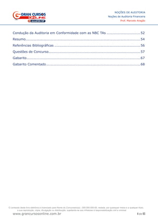 4 de 93
NOÇÕES DE AUDITORIA
Noções de Auditoria Financeira
Prof. Marcelo Aragão
www.grancursosonline.com.br
Condução da Auditoria em Conformidade com as NBC TAs..............................52
Resumo....................................................................................................54
Referências Bibliográficas...........................................................................56
Questões de Concurso................................................................................57
Gabarito...................................................................................................67
Gabarito Comentado..................................................................................68
O conteúdo deste livro eletrônico é licenciado para Nome do Concurseiro(a) - 000.000.000-00, vedada, por quaisquer meios e a qualquer título,
a sua reprodução, cópia, divulgação ou distribuição, sujeitando-se aos infratores à responsabilização civil e criminal.
 
