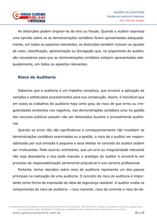 40 de 93
NOÇÕES DE AUDITORIA
Noções de Auditoria Financeira
Prof. Marcelo Aragão
www.grancursosonline.com.br
As distorções podem originar-se de erro ou fraude. Quando o auditor expressa
uma opinião sobre se as demonstrações contábeis foram apresentadas adequada-
mente, em todos os aspectos relevantes, as distorções também incluem os ajustes
de valor, classificação, apresentação ou divulgação que, no julgamento do auditor,
são necessários para que as demonstrações contábeis estejam apresentadas ade-
quadamente, em todos os aspectos relevantes.
Risco de Auditoria
	
Sabemos que a auditoria é um trabalho complexo, que envolve a aplicação de
variados e sofisticados procedimentos para sua consecução. Assim, é inevitável que
em todos os trabalhos de auditoria haja certo grau de risco de que erros ou irre-
gularidades existentes nos registros, nas demonstrações contábeis e/ou na gestão
dos recursos públicos possam não ser detectados durante o procedimento audito-
rial.
Quando os erros não são significativos e consequentemente não invalidam as
demonstrações contábeis examinadas ou a gestão, o risco de o auditor ser respon-
sabilizado por sua omissão é pequeno e seus efeitos no conceito do auditor podem
ser irrelevantes. Pode ocorrer, entretanto, que um erro ou irregularidade relevante
não seja descoberto e isso pode macular o prestígio do auditor e envolvê-lo em
processo de responsabilização seriamente prejudicial à sua carreira profissional.
Portanto, tomar decisões sobre risco de auditoria representa um dos passos
principais na realização de uma auditoria. O conceito de risco de auditoria é impor-
tante como forma de expressão da ideia de segurança razoável. O auditor avalia os
componentes do risco de auditoria – risco inerente, risco de controle e risco de de-
O conteúdo deste livro eletrônico é licenciado para Nome do Concurseiro(a) - 000.000.000-00, vedada, por quaisquer meios e a qualquer título,
a sua reprodução, cópia, divulgação ou distribuição, sujeitando-se aos infratores à responsabilização civil e criminal.
 