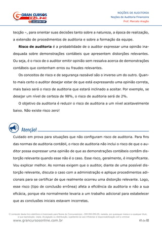 41 de 93
NOÇÕES DE AUDITORIA
Noções de Auditoria Financeira
Prof. Marcelo Aragão
www.grancursosonline.com.br
tecção –, para orientar suas decisões tanto sobre a natureza, a época de realização,
a extensão de procedimentos de auditoria e sobre a formação da equipe.
Risco de auditoria é a probabilidade de o auditor expressar uma opinião ina-
dequada sobre demonstrações contábeis que apresentem distorções relevantes.
Ou seja, é o risco de o auditor emitir opinião sem ressalva acerca de demonstrações
contábeis que contenham erros ou fraudes relevantes.
Os conceitos de risco e de segurança razoável são o inverso um do outro. Quan-
to mais certo o auditor desejar estar de que está expressando uma opinião correta,
mais baixo será o risco de auditoria que estará inclinado a aceitar. Por exemplo, se
desejar um nível de certeza de 98%, o risco de auditoria será de 2%.
O objetivo da auditoria é reduzir o risco de auditoria a um nível aceitavelmente
baixo. Não existe risco zero!
Cuidado em prova para situações que não configuram risco de auditoria. Para fins
das normas de auditoria contábil, o risco de auditoria não inclui o risco de que o au-
ditor possa expressar uma opinião de que as demonstrações contábeis contêm dis-
torção relevante quando esse não é o caso. Esse risco, geralmente, é insignificante.
Vou explicar melhor. As normas exigem que o auditor, diante de uma possível dis-
torção relevante, discuta o caso com a administração e aplique procedimentos adi-
cionais para se certificar de que realmente ocorreu uma distorção relevante. Logo,
esse risco (tipo de conclusão errônea) afeta a eficiência da auditoria e não a sua
eficácia, porque ela normalmente levaria a um trabalho adicional para estabelecer
que as conclusões iniciais estavam incorretas.
O conteúdo deste livro eletrônico é licenciado para Nome do Concurseiro(a) - 000.000.000-00, vedada, por quaisquer meios e a qualquer título,
a sua reprodução, cópia, divulgação ou distribuição, sujeitando-se aos infratores à responsabilização civil e criminal.
 