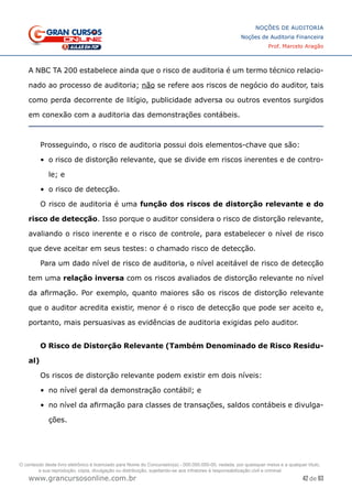 42 de 93
NOÇÕES DE AUDITORIA
Noções de Auditoria Financeira
Prof. Marcelo Aragão
www.grancursosonline.com.br
A NBC TA 200 estabelece ainda que o risco de auditoria é um termo técnico relacio-
nado ao processo de auditoria; não se refere aos riscos de negócio do auditor, tais
como perda decorrente de litígio, publicidade adversa ou outros eventos surgidos
em conexão com a auditoria das demonstrações contábeis.
Prosseguindo, o risco de auditoria possui dois elementos-chave que são:
•	 o risco de distorção relevante, que se divide em riscos inerentes e de contro-
le; e
•	 o risco de detecção.
O risco de auditoria é uma função dos riscos de distorção relevante e do
risco de detecção. Isso porque o auditor considera o risco de distorção relevante,
avaliando o risco inerente e o risco de controle, para estabelecer o nível de risco
que deve aceitar em seus testes: o chamado risco de detecção.
Para um dado nível de risco de auditoria, o nível aceitável de risco de detecção
tem uma relação inversa com os riscos avaliados de distorção relevante no nível
da afirmação. Por exemplo, quanto maiores são os riscos de distorção relevante
que o auditor acredita existir, menor é o risco de detecção que pode ser aceito e,
portanto, mais persuasivas as evidências de auditoria exigidas pelo auditor.
O Risco de Distorção Relevante (Também Denominado de Risco Residu-
al)
Os riscos de distorção relevante podem existir em dois níveis:
•	 no nível geral da demonstração contábil; e
•	 no nível da afirmação para classes de transações, saldos contábeis e divulga-
ções.
O conteúdo deste livro eletrônico é licenciado para Nome do Concurseiro(a) - 000.000.000-00, vedada, por quaisquer meios e a qualquer título,
a sua reprodução, cópia, divulgação ou distribuição, sujeitando-se aos infratores à responsabilização civil e criminal.
 