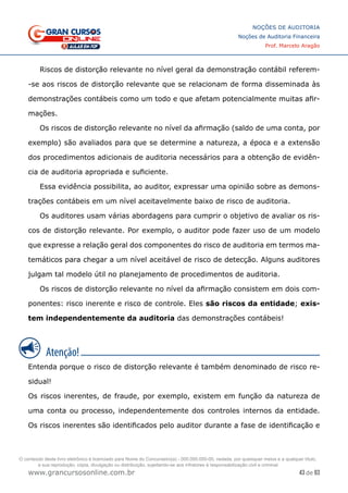 43 de 93
NOÇÕES DE AUDITORIA
Noções de Auditoria Financeira
Prof. Marcelo Aragão
www.grancursosonline.com.br
Riscos de distorção relevante no nível geral da demonstração contábil referem-
-se aos riscos de distorção relevante que se relacionam de forma disseminada às
demonstrações contábeis como um todo e que afetam potencialmente muitas afir-
mações.
Os riscos de distorção relevante no nível da afirmação (saldo de uma conta, por
exemplo) são avaliados para que se determine a natureza, a época e a extensão
dos procedimentos adicionais de auditoria necessários para a obtenção de evidên-
cia de auditoria apropriada e suficiente.
Essa evidência possibilita, ao auditor, expressar uma opinião sobre as demons-
trações contábeis em um nível aceitavelmente baixo de risco de auditoria.
Os auditores usam várias abordagens para cumprir o objetivo de avaliar os ris-
cos de distorção relevante. Por exemplo, o auditor pode fazer uso de um modelo
que expresse a relação geral dos componentes do risco de auditoria em termos ma-
temáticos para chegar a um nível aceitável de risco de detecção. Alguns auditores
julgam tal modelo útil no planejamento de procedimentos de auditoria.
Os riscos de distorção relevante no nível da afirmação consistem em dois com-
ponentes: risco inerente e risco de controle. Eles são riscos da entidade; exis-
tem independentemente da auditoria das demonstrações contábeis!
Entenda porque o risco de distorção relevante é também denominado de risco re-
sidual!
Os riscos inerentes, de fraude, por exemplo, existem em função da natureza de
uma conta ou processo, independentemente dos controles internos da entidade.
Os riscos inerentes são identificados pelo auditor durante a fase de identificação e
O conteúdo deste livro eletrônico é licenciado para Nome do Concurseiro(a) - 000.000.000-00, vedada, por quaisquer meios e a qualquer título,
a sua reprodução, cópia, divulgação ou distribuição, sujeitando-se aos infratores à responsabilização civil e criminal.
 
