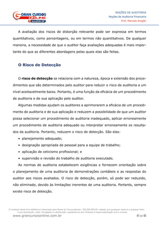 47 de 93
NOÇÕES DE AUDITORIA
Noções de Auditoria Financeira
Prof. Marcelo Aragão
www.grancursosonline.com.br
A avaliação dos riscos de distorção relevante pode ser expressa em termos
quantitativos, como porcentagens, ou em termos não quantitativos. De qualquer
maneira, a necessidade de que o auditor faça avaliações adequadas é mais impor-
tante do que as diferentes abordagens pelas quais elas são feitas.
O Risco de Detecção
O risco de detecção se relaciona com a natureza, época e extensão dos proce-
dimentos que são determinados pelo auditor para reduzir o risco de auditoria a um
nível aceitavelmente baixo. Portanto, é uma função da eficácia de um procedimento
de auditoria e de sua aplicação pelo auditor.
Algumas medidas ajudam os auditores a aprimorarem a eficácia de um procedi-
mento de auditoria e de sua aplicação e reduzem a possibilidade de que um auditor
possa selecionar um procedimento de auditoria inadequado, aplicar erroneamente
um procedimento de auditoria adequado ou interpretar erroneamente os resulta-
dos da auditoria. Portanto, reduzem o risco de detecção. São elas:
•	 planejamento adequado;
•	 designação apropriada de pessoal para a equipe de trabalho;
•	 aplicação de ceticismo profissional; e
•	 supervisão e revisão do trabalho de auditoria executado.
As normas de auditoria estabelecem exigências e fornecem orientação sobre
o planejamento de uma auditoria de demonstrações contábeis e as respostas do
auditor aos riscos avaliados. O risco de detecção, porém, só pode ser reduzido,
não eliminado, devido às limitações inerentes de uma auditoria. Portanto, sempre
existe risco de detecção.
O conteúdo deste livro eletrônico é licenciado para Nome do Concurseiro(a) - 000.000.000-00, vedada, por quaisquer meios e a qualquer título,
a sua reprodução, cópia, divulgação ou distribuição, sujeitando-se aos infratores à responsabilização civil e criminal.
 