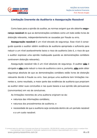 48 de 93
NOÇÕES DE AUDITORIA
Noções de Auditoria Financeira
Prof. Marcelo Aragão
www.grancursosonline.com.br
Limitação Inerente da Auditoria e Asseguração Razoável
Como base para a opinião do auditor, as normas exigem que ele obtenha segu-
rança razoável de que as demonstrações contábeis como um todo estão livres de
distorção relevante, independentemente se causadas por fraude ou erro.
Asseguração razoável é um nível elevado de segurança. Esse nível é conse-
guido quando o auditor obtém evidência de auditoria apropriada e suficiente para
reduzir a um nível aceitavelmente baixo o risco de auditoria (isto é, o risco de que
o auditor expresse uma opinião inadequada quando as demonstrações contábeis
contiverem distorção relevante).
Asseguração razoável não é um nível absoluto de segurança. O auditor não é
obrigado e não pode reduzir o risco de auditoria a zero e, portanto, não pode obter
segurança absoluta de que as demonstrações contábeis estão livres de distorção
relevante devido à fraude ou erro. Isso porque uma auditoria tem limitações ine-
rentes e, como resultado, a maior parte das evidências de auditoria que propiciam
ao auditor obter suas conclusões e nas quais baseia a sua opinião são persuasivas
(convincentes) em vez de conclusivas.
As limitações inerentes de uma auditoria originam-se da:
•	 natureza das informações contábeis;
•	 natureza dos procedimentos de auditoria; e
•	 necessidade de que a auditoria seja conduzida dentro de um período razoável
e a um custo razoável.
O conteúdo deste livro eletrônico é licenciado para Nome do Concurseiro(a) - 000.000.000-00, vedada, por quaisquer meios e a qualquer título,
a sua reprodução, cópia, divulgação ou distribuição, sujeitando-se aos infratores à responsabilização civil e criminal.
 