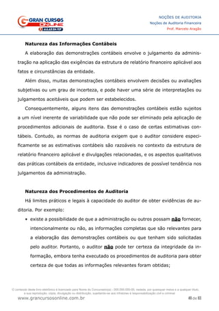 49 de 93
NOÇÕES DE AUDITORIA
Noções de Auditoria Financeira
Prof. Marcelo Aragão
www.grancursosonline.com.br
Natureza das Informações Contábeis
A elaboração das demonstrações contábeis envolve o julgamento da adminis-
tração na aplicação das exigências da estrutura de relatório financeiro aplicável aos
fatos e circunstâncias da entidade.
Além disso, muitas demonstrações contábeis envolvem decisões ou avaliações
subjetivas ou um grau de incerteza, e pode haver uma série de interpretações ou
julgamentos aceitáveis que podem ser estabelecidos.
Consequentemente, alguns itens das demonstrações contábeis estão sujeitos
a um nível inerente de variabilidade que não pode ser eliminado pela aplicação de
procedimentos adicionais de auditoria. Esse é o caso de certas estimativas con-
tábeis. Contudo, as normas de auditoria exigem que o auditor considere especi-
ficamente se as estimativas contábeis são razoáveis no contexto da estrutura de
relatório financeiro aplicável e divulgações relacionadas, e os aspectos qualitativos
das práticas contábeis da entidade, inclusive indicadores de possível tendência nos
julgamentos da administração.
Natureza dos Procedimentos de Auditoria
Há limites práticos e legais à capacidade do auditor de obter evidências de au-
ditoria. Por exemplo:
•	 existe a possibilidade de que a administração ou outros possam não fornecer,
intencionalmente ou não, as informações completas que são relevantes para
a elaboração das demonstrações contábeis ou que tenham sido solicitadas
pelo auditor. Portanto, o auditor não pode ter certeza da integridade da in-
formação, embora tenha executado os procedimentos de auditoria para obter
certeza de que todas as informações relevantes foram obtidas;
O conteúdo deste livro eletrônico é licenciado para Nome do Concurseiro(a) - 000.000.000-00, vedada, por quaisquer meios e a qualquer título,
a sua reprodução, cópia, divulgação ou distribuição, sujeitando-se aos infratores à responsabilização civil e criminal.
 