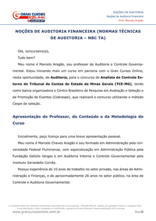 5 de 93
NOÇÕES DE AUDITORIA
Noções de Auditoria Financeira
Prof. Marcelo Aragão
www.grancursosonline.com.br
NOÇÕES DE AUDITORIA FINANCEIRA (NORMAS TÉCNICAS
DE AUDITORIA – NBC TA)
Olá, concurseiro(a),
Tudo bem?
Meu nome é Marcelo Aragão, sou professor de Auditoria e Controle Governa-
mental. Estou iniciando mais um curso em parceria com o Gran Cursos Online,
nesta oportunidade, de Auditoria, para o concurso de Analista de Controle Ex-
terno do Tribunal de Contas do Estado de Minas Gerais (TCE-MG), tendo
como banca organizadora o Centro Brasileiro de Pesquisa em Avaliação e Seleção e
de Promoção de Eventos (Cebraspe), que realizará o concurso utilizando o método
Cespe de seleção.
Apresentação do Professor, do Conteúdo e da Metodologia do
Curso
Inicialmente, peço licença para uma breve apresentação pessoal.
Meu nome é Marcelo Chaves Aragão e sou formado em Administração pela Uni-
versidade Federal Fluminense, com especialização em Administração Pública pela
Fundação Getúlio Vargas e em Auditoria Interna e Controle Governamental pelo
Instituto Serzedello Corrêa.
Possuo experiência de 10 anos de trabalho no setor privado, nas áreas de Admi-
nistração e Finanças, e de aproximadamente 26 anos no setor público, na área de
Controle e Auditoria Governamental.
O conteúdo deste livro eletrônico é licenciado para Nome do Concurseiro(a) - 000.000.000-00, vedada, por quaisquer meios e a qualquer título,
a sua reprodução, cópia, divulgação ou distribuição, sujeitando-se aos infratores à responsabilização civil e criminal.
 