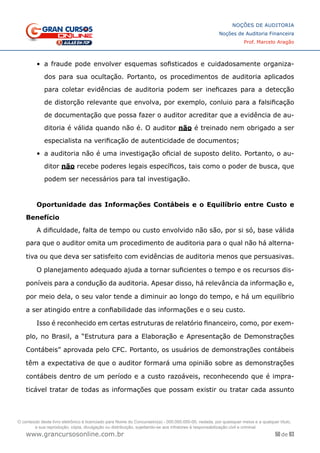 50 de 93
NOÇÕES DE AUDITORIA
Noções de Auditoria Financeira
Prof. Marcelo Aragão
www.grancursosonline.com.br
•	 a fraude pode envolver esquemas sofisticados e cuidadosamente organiza-
dos para sua ocultação. Portanto, os procedimentos de auditoria aplicados
para coletar evidências de auditoria podem ser ineficazes para a detecção
de distorção relevante que envolva, por exemplo, conluio para a falsificação
de documentação que possa fazer o auditor acreditar que a evidência de au-
ditoria é válida quando não é. O auditor não é treinado nem obrigado a ser
especialista na verificação de autenticidade de documentos;
•	 a auditoria não é uma investigação oficial de suposto delito. Portanto, o au-
ditor não recebe poderes legais específicos, tais como o poder de busca, que
podem ser necessários para tal investigação.
Oportunidade das Informações Contábeis e o Equilíbrio entre Custo e
Benefício
A dificuldade, falta de tempo ou custo envolvido não são, por si só, base válida
para que o auditor omita um procedimento de auditoria para o qual não há alterna-
tiva ou que deva ser satisfeito com evidências de auditoria menos que persuasivas.
O planejamento adequado ajuda a tornar suficientes o tempo e os recursos dis-
poníveis para a condução da auditoria. Apesar disso, há relevância da informação e,
por meio dela, o seu valor tende a diminuir ao longo do tempo, e há um equilíbrio
a ser atingido entre a confiabilidade das informações e o seu custo.
Isso é reconhecido em certas estruturas de relatório financeiro, como, por exem-
plo, no Brasil, a “Estrutura para a Elaboração e Apresentação de Demonstrações
Contábeis” aprovada pelo CFC. Portanto, os usuários de demonstrações contábeis
têm a expectativa de que o auditor formará uma opinião sobre as demonstrações
contábeis dentro de um período e a custo razoáveis, reconhecendo que é impra-
ticável tratar de todas as informações que possam existir ou tratar cada assunto
O conteúdo deste livro eletrônico é licenciado para Nome do Concurseiro(a) - 000.000.000-00, vedada, por quaisquer meios e a qualquer título,
a sua reprodução, cópia, divulgação ou distribuição, sujeitando-se aos infratores à responsabilização civil e criminal.
 