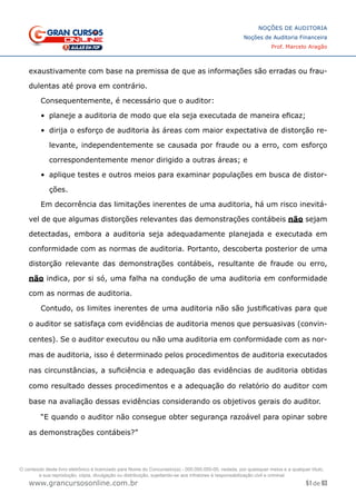 51 de 93
NOÇÕES DE AUDITORIA
Noções de Auditoria Financeira
Prof. Marcelo Aragão
www.grancursosonline.com.br
exaustivamente com base na premissa de que as informações são erradas ou frau-
dulentas até prova em contrário.
Consequentemente, é necessário que o auditor:
•	 planeje a auditoria de modo que ela seja executada de maneira eficaz;
•	 dirija o esforço de auditoria às áreas com maior expectativa de distorção re-
levante, independentemente se causada por fraude ou a erro, com esforço
correspondentemente menor dirigido a outras áreas; e
•	 aplique testes e outros meios para examinar populações em busca de distor-
ções.
Em decorrência das limitações inerentes de uma auditoria, há um risco inevitá-
vel de que algumas distorções relevantes das demonstrações contábeis não sejam
detectadas, embora a auditoria seja adequadamente planejada e executada em
conformidade com as normas de auditoria. Portanto, descoberta posterior de uma
distorção relevante das demonstrações contábeis, resultante de fraude ou erro,
não indica, por si só, uma falha na condução de uma auditoria em conformidade
com as normas de auditoria.
Contudo, os limites inerentes de uma auditoria não são justificativas para que
o auditor se satisfaça com evidências de auditoria menos que persuasivas (convin-
centes). Se o auditor executou ou não uma auditoria em conformidade com as nor-
mas de auditoria, isso é determinado pelos procedimentos de auditoria executados
nas circunstâncias, a suficiência e adequação das evidências de auditoria obtidas
como resultado desses procedimentos e a adequação do relatório do auditor com
base na avaliação dessas evidências considerando os objetivos gerais do auditor.
“E quando o auditor não consegue obter segurança razoável para opinar sobre
as demonstrações contábeis?”
O conteúdo deste livro eletrônico é licenciado para Nome do Concurseiro(a) - 000.000.000-00, vedada, por quaisquer meios e a qualquer título,
a sua reprodução, cópia, divulgação ou distribuição, sujeitando-se aos infratores à responsabilização civil e criminal.
 
