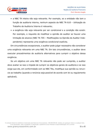 53 de 93
NOÇÕES DE AUDITORIA
Noções de Auditoria Financeira
Prof. Marcelo Aragão
www.grancursosonline.com.br
•	 a NBC TA inteira não seja relevante. Por exemplo, se a entidade não tem a
função de auditoria interna, nenhum aspecto da NBC TA 610 – Utilização do
Trabalho de Auditoria Interna é relevante;
•	 a exigência não seja relevante por ser condicional e a condição não existir.
Por exemplo, o requisito de modificar a opinião do auditor se houver uma
limitação de alcance (NBC TA 705 – Modificações na Opinião do Auditor Inde-
pendente) representa uma exigência condicional explícita.
Em circunstâncias excepcionais, o auditor pode julgar necessário não considerar
uma exigência relevante em uma NBC TA. Em tais circunstâncias, o auditor deve
executar procedimentos de auditoria alternativos para cumprir o objetivo dessa
exigência.
Se um objetivo em uma NBC TA relevante não pode ser cumprido, o auditor
deve avaliar se isso o impede de cumprir os objetivos gerais de auditoria e se isso
exige que ele, em conformidade com as NBC TAs, modifique sua opinião ou renun-
cie ao trabalho (quando a renúncia seja possível de acordo com lei ou regulamento
aplicável).
O conteúdo deste livro eletrônico é licenciado para Nome do Concurseiro(a) - 000.000.000-00, vedada, por quaisquer meios e a qualquer título,
a sua reprodução, cópia, divulgação ou distribuição, sujeitando-se aos infratores à responsabilização civil e criminal.
 