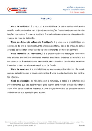 54 de 93
NOÇÕES DE AUDITORIA
Noções de Auditoria Financeira
Prof. Marcelo Aragão
www.grancursosonline.com.br
RESUMO
Risco de auditoria: é o risco ou a probabilidade de que o auditor emita uma
opinião inadequada sobre um objeto (demonstrações financeiras) que contém dis-
torções relevantes. O risco de auditoria é uma função dos riscos de distorção rele-
vante e do risco de detecção.
Risco de distorção relevante (residual): é o risco ou a probabilidade de
ocorrência de erro e fraude relevante antes da auditoria, pois é da entidade, sendo
avaliado pelo auditor considerando-se o risco inerente e o risco de controle.
Risco inerente (ou intrínseco): é a probabilidade de distorções relevantes
não levando em conta os controles internos existentes. Depende da natureza da
entidade ou da área ou da conta examinada, sem considerar os controles. Os riscos
inerentes podem ser riscos de negócio ou de fraude.
Risco de controle: é a probabilidade de que os controles internos não previ-
nam ou detectem erros e fraudes relevantes. É uma função da eficácia dos contro-
les internos.
Risco de detecção: se relaciona com a natureza, a época e a extensão dos
procedimentos que são determinados pelo auditor para reduzir o risco de auditoria
a um nível baixo aceitável. Portanto, é uma função da eficácia do procedimento de
auditoria e de sua aplicação pelo auditor.
O conteúdo deste livro eletrônico é licenciado para Nome do Concurseiro(a) - 000.000.000-00, vedada, por quaisquer meios e a qualquer título,
a sua reprodução, cópia, divulgação ou distribuição, sujeitando-se aos infratores à responsabilização civil e criminal.
 