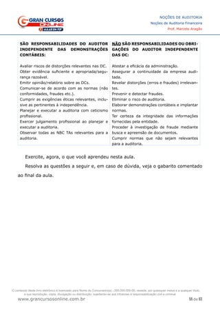 55 de 93
NOÇÕES DE AUDITORIA
Noções de Auditoria Financeira
Prof. Marcelo Aragão
www.grancursosonline.com.br
SÃO RESPONSABILIDADES DO AUDITOR
INDEPENDENTE DAS DEMONSTRAÇÕES
CONTÁBEIS:
Avaliar riscos de distorções relevantes nas DC.
Obter evidência suficiente e apropriada/segu-
rança razoável.
Emitir opinião/relatório sobre as DCs.
Comunicar-se de acordo com as normas (não
conformidades, fraudes etc.).
Cumprir as exigências éticas relevantes, inclu-
sive as pertinentes à independência.
Planejar e executar a auditoria com ceticismo
profissional.
Exercer julgamento profissional ao planejar e
executar a auditoria.
Observar todas as NBC TAs relevantes para a
auditoria.
NÃO SÃO RESPONSABILIDADES OU OBRI-
GAÇÕES DO AUDITOR INDEPENDENTE
DAS DC:
Atestar a eficácia da administração.
Assegurar a continuidade da empresa audi-
tada.
Revelar distorções (erros e fraudes) irrelevan-
tes.
Prevenir e detectar fraudes.
Eliminar o risco de auditoria.
Elaborar demonstrações contábeis e implantar
normas.
Ter certeza da integridade das informações
fornecidas pela entidade.
Proceder à investigação de fraude mediante
busca e apreensão de documentos.
Cumprir normas que não sejam relevantes
para a auditoria.
Exercite, agora, o que você aprendeu nesta aula.
Resolva as questões a seguir e, em caso de dúvida, veja o gabarito comentado
ao final da aula.
O conteúdo deste livro eletrônico é licenciado para Nome do Concurseiro(a) - 000.000.000-00, vedada, por quaisquer meios e a qualquer título,
a sua reprodução, cópia, divulgação ou distribuição, sujeitando-se aos infratores à responsabilização civil e criminal.
 