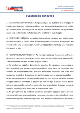 57 de 93
NOÇÕES DE AUDITORIA
Noções de Auditoria Financeira
Prof. Marcelo Aragão
www.grancursosonline.com.br
QUESTÕES DE CONCURSO
1. (CESPE/FUB/AUDITOR/2013) A função precípua da auditoria é a detecção de
fraudes com base nos registros contábeis e na documentação existente na entida-
de. A obtenção de informações de terceiros e o caráter preventivo das ações reali-
zadas pela auditoria são o efeito residual e aleatório de sua atuação.
2. (CESPE/CGE-PI/2014) Se um auditor independente constatar que, após o traba-
lho ter sido aceito, o objeto não é apropriado para o trabalho de asseguração, ele
deverá emitir uma conclusão com ressalvas, independentemente de quão relevante
lhe parecer o fato.
3. (CESPE/TCE-PR/AUDITOR/2015) As normas brasileiras de auditoria definem e
descrevem elementos, objetivos e outros aspectos dos trabalhos de asseguração.
A respeito desse assunto, assinale a opção correta.
a)	Ao conduzir os trabalhos de auditoria, o auditor deve procurar obter assegura-
ção razoável de que as demonstrações contábeis estão livres de distorções rele-
vantes e em conformidade com a estrutura do relatório financeiro, bem como deve
apresentar o relatório de auditoria em conformidade com as suas constatações.
b)	As normas brasileiras de auditoria estabelecem dois tipos de trabalhos de asse-
guração: razoável e limitado. O objetivo do primeiro tipo é reduzir o risco de tra-
balho de asseguração a um nível aceitável e o do segundo tipo é reduzir o risco do
trabalho de asseguração a um nível aceitavelmente baixo.
c)	 No planejamento da auditoria, devem-se considerar aspectos como: procedi-
mentos analíticos a serem aplicados, como, por exemplo, os de avaliação de risco;
entendimento global da estrutura jurídica e do ambiente regulatório da entidade e
O conteúdo deste livro eletrônico é licenciado para Nome do Concurseiro(a) - 000.000.000-00, vedada, por quaisquer meios e a qualquer título,
a sua reprodução, cópia, divulgação ou distribuição, sujeitando-se aos infratores à responsabilização civil e criminal.
 