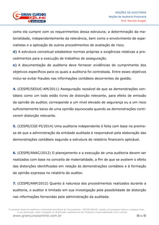58 de 93
NOÇÕES DE AUDITORIA
Noções de Auditoria Financeira
Prof. Marcelo Aragão
www.grancursosonline.com.br
como ela cumpre com os requerimentos dessa estrutura; a determinação da ma-
terialidade, independentemente da relevância, bem como o envolvimento de espe-
cialistas e a aplicação de outros procedimentos de avaliação de risco.
d)	A estrutura conceitual estabelece normas próprias e exigências relativas a pro-
cedimentos para a execução de trabalhos de asseguração.
e)	A documentação de auditoria deve fornecer evidências do cumprimento dos
objetivos específicos para os quais a auditoria foi contratada. Entre esses objetivos
inclui-se evitar fraudes nas informações contábeis decorrentes da gestão.
4. (CESPE/SEDUC-AM/2011) Asseguração razoável de que as demonstrações con-
tábeis como um todo estão livres de distorção relevante, para efeito de emissão
da opinião do auditor, corresponde a um nível elevado de segurança ou a um risco
suficientemente baixo de uma opinião equivocada quando as demonstrações conti-
verem distorção relevante.
5. (CESPE/CGE-PI/2014) Uma auditoria independente é feita com base na premis-
sa de que a administração da entidade auditada é responsável pela elaboração das
demonstrações contábeis segundo a estrutura de relatório financeiro aplicável.
6. (CESPE/ANAC/2012) O planejamento e a execução de uma auditoria devem ser
realizados com base no conceito de materialidade, a fim de que se avaliem o efeito
das distorções identificadas em relação às demonstrações contábeis e à formação
da opinião expressa no relatório do auditor.
7. (CESPE/ANP/2012) Quanto à natureza dos procedimentos realizados durante a
auditoria, o auditor é limitado em sua investigação pela possibilidade de distorção
nas informações fornecidas pela administração da auditada.
O conteúdo deste livro eletrônico é licenciado para Nome do Concurseiro(a) - 000.000.000-00, vedada, por quaisquer meios e a qualquer título,
a sua reprodução, cópia, divulgação ou distribuição, sujeitando-se aos infratores à responsabilização civil e criminal.
 