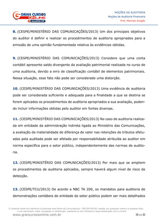 59 de 93
NOÇÕES DE AUDITORIA
Noções de Auditoria Financeira
Prof. Marcelo Aragão
www.grancursosonline.com.br
8. (CESPE/MINISTÉRIO DAS COMUNICAÇÕES/2013) Um dos principais objetivos
do auditor é definir e realizar os procedimentos de auditoria apropriados para a
emissão de uma opinião fundamentada relativa às evidências obtidas.
9. (CESPE/MINISTÉRIO DAS COMUNICAÇÕES/2013) Considere que uma conta
contábil apresente saldo divergente da avaliação patrimonial realizada no curso de
uma auditoria, devido a erro de classificação contábil de elementos patrimoniais.
Nessa situação, esse fato não pode ser considerado uma distorção.
10. (CESPE/MINISTÉRIO DAS COMUNICAÇÕES/2013) Uma evidência de auditoria
pode ser considerada suficiente e adequada para a finalidade a que se destina se
forem aplicados os procedimentos de auditoria apropriados a sua avaliação, poden-
do incluir informações obtidas pelo auditor em fontes diversas.
11. (CESPE/MINISTÉRIO DAS COMUNICAÇÕES/2013) No caso de auditoria realiza-
da em entidade da administração indireta ligada ao Ministério das Comunicações,
a avaliação da materialidade de diferença de valor nas retenções de tributos efetu-
adas pela auditada pode ser afetada por responsabilidade atribuída ao auditor em
norma específica para o setor público, independentemente das normas de audito-
ria.
12. (CESPE/MINISTÉRIO DAS COMUNICAÇÕES/2013) Por mais que se ampliem
os procedimentos de auditoria aplicados, sempre haverá algum nível de risco de
detecção.
13. (CESPE/TCU/2013) De acordo a NBC TA 200, os mandatos para auditoria de
demonstrações contábeis de entidade do setor público podem ser mais detalhados
O conteúdo deste livro eletrônico é licenciado para Nome do Concurseiro(a) - 000.000.000-00, vedada, por quaisquer meios e a qualquer título,
a sua reprodução, cópia, divulgação ou distribuição, sujeitando-se aos infratores à responsabilização civil e criminal.
 
