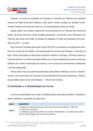 6 de 93
NOÇÕES DE AUDITORIA
Noções de Auditoria Financeira
Prof. Marcelo Aragão
www.grancursosonline.com.br
Durante 14 anos fui Analista de Finanças e Controle do Sistema de Controle
Interno do Poder Executivo Federal, onde exerci várias funções de direção na Se-
cretaria Federal de Controle Interno e na Controladoria-Geral da União.
Desde 2006, sou Auditor Federal de Controle Externo no Tribunal de Contas da
União, já tendo exercido várias funções gerenciais, as últimas como Secretário do
Tribunal de Contas da União no Estado de Alagoas e Chefe de Assessoria da Ouvi-
doria do TCU – ouvidor.
Sou instrutor formado pela Esaf e pelo ISC/TCU e coordenei a disciplina de Audi-
toria em cursos de formação e de progressão da carreira de finanças e controle na
Esaf. Tenho lecionado as disciplinas Auditoria Pública e Privada, Controle Interno e
Controle Externo na Administração Pública em cursos preparatórios para concursos
públicos em várias instituições de ensino, e em cursos de treinamento profissional
e de pós-graduação.
Tenho dois livros de auditoria publicados pela Editora Método e lancei, recente-
mente, uma nova obra em conjunto com professores de outras disciplinas, intitula-
da Questões discursivas comentadas – Tribunal de Contas.
O Conteúdo e a Metodologia do Curso
O curso compreende cinco aulas, divididas pelos assuntos do edital. O quadro a
seguir detalha o conteúdo de cada aula:
AULA ASSUNTOS
Aula 1
1 Noções de auditoria financeira (Normas Técnicas de Auditoria – NBC TA).
1.1 Estrutura conceitual.
1.2 Objetivos gerais da auditoria do auditor independente e a condução da audito-
ria em conformidade com normas de auditoria.
O conteúdo deste livro eletrônico é licenciado para Nome do Concurseiro(a) - 000.000.000-00, vedada, por quaisquer meios e a qualquer título,
a sua reprodução, cópia, divulgação ou distribuição, sujeitando-se aos infratores à responsabilização civil e criminal.
 