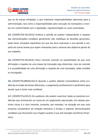 60 de 93
NOÇÕES DE AUDITORIA
Noções de Auditoria Financeira
Prof. Marcelo Aragão
www.grancursosonline.com.br
que os de outras entidades, o que implicaria responsabilidades adicionais para a
administração, tais como a responsabilidade pela execução de transações e even-
tos em conformidade com a legislação, regulamentação ou outra autoridade.
14. (CESPE/TCE-SC/2016) Embora a opinião do auditor independente a respeito
das demonstrações contábeis geralmente não modifique as decisões gerenciais,
pode haver situações específicas em que ele deve expressar a sua opinião a res-
peito de outros temas que sejam relevantes para o alcance dos objetivos gerais do
seu trabalho.
15. (CESPE/TCE-PA/2016) Risco inerente consiste na possibilidade de que uma
afirmação a respeito de uma classe de transação seja distorcida; risco de controle
é a suscetibilidade de uma afirmação a respeito de uma transação, saldo contábil
ou divulgação.
16. (CESPE/TELEBRAS/2013) Quando o auditor detecta inconsistência entre evi-
dências oriundas de fontes diferentes, o julgamento profissional é o parâmetro para
decidir qual a fonte mais confiável.
17. (CESPE/TCU/2013) Os auditores não podem examinar todas as possíveis evi-
dências que eliminariam os riscos de um julgamento equivocado. Um desses pos-
síveis riscos é o risco inerente, presente, por exemplo, na situação em que uma
empresa competidora de licitação bilionária é levada a elaborar demonstrações
contábeis que favorecem sua imagem quanto à sua real situação econômico-finan-
ceira.
 
O conteúdo deste livro eletrônico é licenciado para Nome do Concurseiro(a) - 000.000.000-00, vedada, por quaisquer meios e a qualquer título,
a sua reprodução, cópia, divulgação ou distribuição, sujeitando-se aos infratores à responsabilização civil e criminal.
 