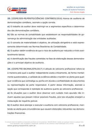 62 de 93
NOÇÕES DE AUDITORIA
Noções de Auditoria Financeira
Prof. Marcelo Aragão
www.grancursosonline.com.br
23. (CESPE/SDS-PE/PERITO/CIÊNCIAS CONTÁBEIS/2016) Acerca de auditoria de
demonstrações contábeis, assinale a opção correta.
a)	O trabalho do auditor deve restringir-se a segmentos específicos e determina-
dos das demonstrações contábeis.
b)	São as normas de contabilidade que estabelecem as responsabilidades de go-
vernança da administração das entidades auditadas.
c)	 O conceito de materialidade é objetivo, de utilização obrigatória e está expres-
samente determinado nas Normas Brasileiras de Contabilidade.
d)	O auditor obtém evidência de que o risco de auditoria por reduzido a níveis acei-
tavelmente baixos.
e)	A identificação das fraudes cometidas na fase de elaboração dessas demonstra-
ções é o principal objetivo da auditoria.
24. (CESPE/TRE-BA/ANALISTA/2017) A atitude de ceticismo profissional refere-se
à maneira pela qual o auditor independente avalia criticamente, de forma mental-
mente questionadora, a validade da evidência obtida e mantém-se alerta para qual-
quer evidência que contradiga ou ponha em dúvida a confiabilidade de documentos
ou representações da parte responsável. A partir dessa informação, assinale a
opção que corresponde à realidade de auditoria quanto ao ceticismo profissional.
a)	As situações que o auditor deve observar com cuidado mais apurado não in-
cluem aquelas que possam indicar possíveis fraudes, pois tais situações ensejam a
instauração de inquérito policial.
b)	O auditor deve planejar e executar a auditoria com ceticismo profissional, man-
tendo-se alerta para circunstâncias que causem distorções relevantes nas demons-
trações financeiras.
O conteúdo deste livro eletrônico é licenciado para Nome do Concurseiro(a) - 000.000.000-00, vedada, por quaisquer meios e a qualquer título,
a sua reprodução, cópia, divulgação ou distribuição, sujeitando-se aos infratores à responsabilização civil e criminal.
 