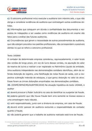 63 de 93
NOÇÕES DE AUDITORIA
Noções de Auditoria Financeira
Prof. Marcelo Aragão
www.grancursosonline.com.br
c)	 O ceticismo profissional inclui executar a auditoria com máximo zelo, o que não
obriga a considerar evidências de auditoria que contradigam outras evidências ob-
tidas.
d)	Informações que coloquem em dúvida a confiabilidade dos documentos e res-
postas às indagações a ser usadas como evidências de auditoria em exame são
fatos para a análise das futuras auditorias.
e)	Circunstâncias que gerem a necessidade de outros procedimentos de auditoria,
que não estejam previstos nos padrões profissionais, não correspondem a possíveis
alertas no que se refere a ceticismo profissional.
Texto 1A5AAA
O contador de determinada empresa considerou, equivocadamente, o valor bruto
das vendas de longo prazo, em vez do lucro dessas vendas, na apuração do valor
da reserva de lucros a realizar a ser registrado no Patrimônio Líquido da entidade.
Uma auditoria independente nas demonstrações contábeis identificou, além da re-
ferida distorção de registro, uma falsificação de notas fiscais de saída, com a res-
pectiva subtração indevida de estoques, o que gerou distorção no valor do ativo.
Essas foram as únicas distorções encontradas nas demonstrações contábeis.
25. (CESPE/SEFAZ/RS/AUDITOR/2018) Na situação hipotética do texto 1A5AAA, o
auditor
a)	deverá provocar o Poder Judiciário no caso de identificar ou suspeitar de fraude.
b)	poderia garantir que não houve fraude bem erro somente se tivesse acesso a
uma amostragem mais robusta.
c)	 será responsabilizado, junto com a diretoria da empresa, em caso de fraude.
d)	deverá emitir parecer de auditoria excluindo a responsabilidade do contador
quanto à fraude.
e)	não poderá garantir que o trabalho de auditoria realizado está livre de fraude.
O conteúdo deste livro eletrônico é licenciado para Nome do Concurseiro(a) - 000.000.000-00, vedada, por quaisquer meios e a qualquer título,
a sua reprodução, cópia, divulgação ou distribuição, sujeitando-se aos infratores à responsabilização civil e criminal.
 