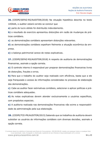 64 de 93
NOÇÕES DE AUDITORIA
Noções de Auditoria Financeira
Prof. Marcelo Aragão
www.grancursosonline.com.br
26. (CESPE/SEFAZ-RS/AUDITOR/2018) Na situação hipotética descrita no texto
1A5AAA, o auditor estará correto se concluir que
a)	parte do lucro obtido foi distribuído indevidamente.
b)	o resultado do exercício apresentou distorções em razão de mudanças de prá-
ticas contábeis.
c)	 as demonstrações contábeis apresentam distorções relevantes.
d)	as demonstrações contábeis espelham fielmente a situação econômica da em-
presa.
e)	o balanço patrimonial carece de notas explicativas.
27. (CESPE/SEFAZ-RS/AUDITOR/2018) A respeito de auditoria de demonstrações
financeiras, assinale a opção correta.
a)	O controle interno é responsável por preparar demonstrações financeiras livres
de distorções, fraudes e erros.
b)	Para que o trabalho do auditor seja realizado com eficiência, basta que a ele
seja franqueado o acesso às informações consideradas no processo de elaboração
das demonstrações.
c)	 Cabe ao auditor fazer estimativas contábeis, selecionar e aplicar políticas e prá-
ticas contábeis adequadas.
d)	As notas explicativas devem atender exclusivamente a usuários específicos,
com propósitos especiais.
e)	A auditoria realizada nas demonstrações financeiras não exime a responsabili-
dade da administração pela sua elaboração.
28. (CESPE/TCE-PR/AUDITOR/2015) Sabendo que os trabalhos de auditoria devem
subsidiar os usuários de informações contábeis com diversas decisões, assinale a
opção correta.
O conteúdo deste livro eletrônico é licenciado para Nome do Concurseiro(a) - 000.000.000-00, vedada, por quaisquer meios e a qualquer título,
a sua reprodução, cópia, divulgação ou distribuição, sujeitando-se aos infratores à responsabilização civil e criminal.
 