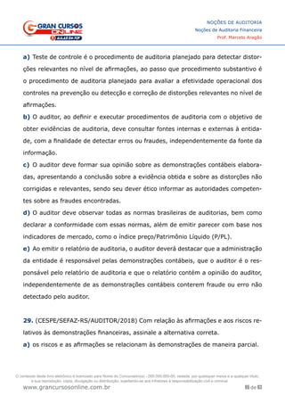 65 de 93
NOÇÕES DE AUDITORIA
Noções de Auditoria Financeira
Prof. Marcelo Aragão
www.grancursosonline.com.br
a)	Teste de controle é o procedimento de auditoria planejado para detectar distor-
ções relevantes no nível de afirmações, ao passo que procedimento substantivo é
o procedimento de auditoria planejado para avaliar a efetividade operacional dos
controles na prevenção ou detecção e correção de distorções relevantes no nível de
afirmações.
b)	O auditor, ao definir e executar procedimentos de auditoria com o objetivo de
obter evidências de auditoria, deve consultar fontes internas e externas à entida-
de, com a finalidade de detectar erros ou fraudes, independentemente da fonte da
informação.
c)	 O auditor deve formar sua opinião sobre as demonstrações contábeis elabora-
das, apresentando a conclusão sobre a evidência obtida e sobre as distorções não
corrigidas e relevantes, sendo seu dever ético informar as autoridades competen-
tes sobre as fraudes encontradas.
d)	O auditor deve observar todas as normas brasileiras de auditorias, bem como
declarar a conformidade com essas normas, além de emitir parecer com base nos
indicadores de mercado, como o índice preço/Patrimônio Líquido (P/PL).
e)	Ao emitir o relatório de auditoria, o auditor deverá destacar que a administração
da entidade é responsável pelas demonstrações contábeis, que o auditor é o res-
ponsável pelo relatório de auditoria e que o relatório contém a opinião do auditor,
independentemente de as demonstrações contábeis conterem fraude ou erro não
detectado pelo auditor.
29. (CESPE/SEFAZ-RS/AUDITOR/2018) Com relação às afirmações e aos riscos re-
lativos às demonstrações financeiras, assinale a alternativa correta.
a)	os riscos e as afirmações se relacionam às demonstrações de maneira parcial.
O conteúdo deste livro eletrônico é licenciado para Nome do Concurseiro(a) - 000.000.000-00, vedada, por quaisquer meios e a qualquer título,
a sua reprodução, cópia, divulgação ou distribuição, sujeitando-se aos infratores à responsabilização civil e criminal.
 