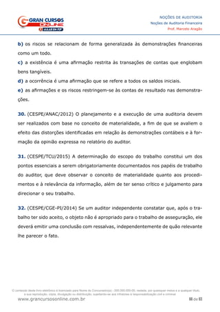 66 de 93
NOÇÕES DE AUDITORIA
Noções de Auditoria Financeira
Prof. Marcelo Aragão
www.grancursosonline.com.br
b)	os riscos se relacionam de forma generalizada às demonstrações financeiras
como um todo.
c)	 a existência é uma afirmação restrita às transações de contas que englobam
bens tangíveis.
d)	a ocorrência é uma afirmação que se refere a todos os saldos iniciais.
e)	as afirmações e os riscos restringem-se às contas de resultado nas demonstra-
ções.
30. (CESPE/ANAC/2012) O planejamento e a execução de uma auditoria devem
ser realizados com base no conceito de materialidade, a fim de que se avaliem o
efeito das distorções identificadas em relação às demonstrações contábeis e à for-
mação da opinião expressa no relatório do auditor.
 
31. (CESPE/TCU/2015) A determinação do escopo do trabalho constitui um dos
pontos essenciais a serem obrigatoriamente documentados nos papéis de trabalho
do auditor, que deve observar o conceito de materialidade quanto aos procedi-
mentos e à relevância da informação, além de ter senso crítico e julgamento para
direcionar o seu trabalho.
32. (CESPE/CGE-PI/2014) Se um auditor independente constatar que, após o tra-
balho ter sido aceito, o objeto não é apropriado para o trabalho de asseguração, ele
deverá emitir uma conclusão com ressalvas, independentemente de quão relevante
lhe parecer o fato.
O conteúdo deste livro eletrônico é licenciado para Nome do Concurseiro(a) - 000.000.000-00, vedada, por quaisquer meios e a qualquer título,
a sua reprodução, cópia, divulgação ou distribuição, sujeitando-se aos infratores à responsabilização civil e criminal.
 
