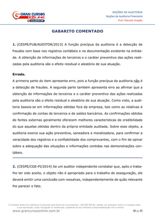 68 de 93
NOÇÕES DE AUDITORIA
Noções de Auditoria Financeira
Prof. Marcelo Aragão
www.grancursosonline.com.br
GABARITO COMENTADO
1. (CESPE/FUB/AUDITOR/2013) A função precípua da auditoria é a detecção de
fraudes com base nos registros contábeis e na documentação existente na entida-
de. A obtenção de informações de terceiros e o caráter preventivo das ações reali-
zadas pela auditoria são o efeito residual e aleatório de sua atuação.
Errado.
A primeira parte do item apresenta erro, pois a função precípua da auditoria não é
a detecção de fraudes. A segunda parte também apresenta erro ao afirmar que a
obtenção de informações de terceiros e o caráter preventivo das ações realizadas
pela auditoria são o efeito residual e aleatório de sua atuação. Como visto, a audi-
toria baseia-se em informações obtidas fora da empresa, tais como as relativas à
confirmação de contas de terceiros e de saldos bancários. As confirmações obtidas
de fontes externas geralmente oferecem melhores características de credibilidade
do que aquelas obtidas dentro da própria entidade auditada. Sobre esse objeto, a
auditoria exerce sua ação preventiva, saneadora e moralizadora, para confirmar a
veracidade dos registros e a confiabilidade dos comprovantes, com o fim de opinar
sobre a adequação das situações e informações contidas nas demonstrações con-
tábeis.
2. (CESPE/CGE-PI/2014) Se um auditor independente constatar que, após o traba-
lho ter sido aceito, o objeto não é apropriado para o trabalho de asseguração, ele
deverá emitir uma conclusão com ressalvas, independentemente de quão relevante
lhe parecer o fato.
O conteúdo deste livro eletrônico é licenciado para Nome do Concurseiro(a) - 000.000.000-00, vedada, por quaisquer meios e a qualquer título,
a sua reprodução, cópia, divulgação ou distribuição, sujeitando-se aos infratores à responsabilização civil e criminal.
 