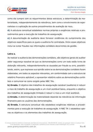 70 de 93
NOÇÕES DE AUDITORIA
Noções de Auditoria Financeira
Prof. Marcelo Aragão
www.grancursosonline.com.br
como ela cumpre com os requerimentos dessa estrutura; a determinação da ma-
terialidade, independentemente da relevância, bem como o envolvimento de espe-
cialistas e a aplicação de outros procedimentos de avaliação de risco.
d)	A estrutura conceitual estabelece normas próprias e exigências relativas a pro-
cedimentos para a execução de trabalhos de asseguração.
e)	A documentação de auditoria deve fornecer evidências do cumprimento dos
objetivos específicos para os quais a auditoria foi contratada. Entre esses objetivos
inclui-se evitar fraudes nas informações contábeis decorrentes da gestão.
Letra a.
Ao realizar a auditoria das demonstrações contábeis, são objetivos gerais do auditor
obter segurança razoável de que as demonstrações como um todo estão livres de
distorção relevante, independentemente se causadas por fraude ou erro, possibili-
tando, assim, que expresse sua opinião sobre se as demonstrações contábeis foram
elaboradas, em todos os aspectos relevantes, em conformidade com a estrutura de
relatório financeiro aplicável; e apresentar relatório sobre as demonstrações contá-
beis e comunicar-se como exigido pelas NBC TAs.
b) Errada. O objetivo dos trabalhos de asseguração razoável (auditoria) é reduzir
o risco de trabalho de asseguração a um nível aceitável baixo, enquanto o objetivo
dos trabalhos de asseguração limitada é reduzir o risco a um nível aceitável.
c) Errada. A determinação da materialidade depende da relevância da informação
financeira para os usuários das demonstrações.
d) Errada. A estrutura conceitual não estabelece exigências relativas a procedi-
mentos para a execução de trabalhos de asseguração. A NBC TA 1 estabelece ape-
nas os objetivos e os elementos dos trabalhos de asseguração.
O conteúdo deste livro eletrônico é licenciado para Nome do Concurseiro(a) - 000.000.000-00, vedada, por quaisquer meios e a qualquer título,
a sua reprodução, cópia, divulgação ou distribuição, sujeitando-se aos infratores à responsabilização civil e criminal.
 