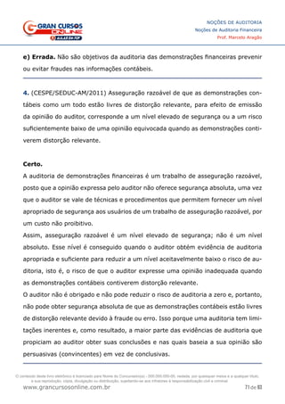 71 de 93
NOÇÕES DE AUDITORIA
Noções de Auditoria Financeira
Prof. Marcelo Aragão
www.grancursosonline.com.br
e) Errada. Não são objetivos da auditoria das demonstrações financeiras prevenir
ou evitar fraudes nas informações contábeis.
4. (CESPE/SEDUC-AM/2011) Asseguração razoável de que as demonstrações con-
tábeis como um todo estão livres de distorção relevante, para efeito de emissão
da opinião do auditor, corresponde a um nível elevado de segurança ou a um risco
suficientemente baixo de uma opinião equivocada quando as demonstrações conti-
verem distorção relevante.
Certo.
A auditoria de demonstrações financeiras é um trabalho de asseguração razoável,
posto que a opinião expressa pelo auditor não oferece segurança absoluta, uma vez
que o auditor se vale de técnicas e procedimentos que permitem fornecer um nível
apropriado de segurança aos usuários de um trabalho de asseguração razoável, por
um custo não proibitivo.
Assim, asseguração razoável é um nível elevado de segurança; não é um nível
absoluto. Esse nível é conseguido quando o auditor obtém evidência de auditoria
apropriada e suficiente para reduzir a um nível aceitavelmente baixo o risco de au-
ditoria, isto é, o risco de que o auditor expresse uma opinião inadequada quando
as demonstrações contábeis contiverem distorção relevante.
O auditor não é obrigado e não pode reduzir o risco de auditoria a zero e, portanto,
não pode obter segurança absoluta de que as demonstrações contábeis estão livres
de distorção relevante devido à fraude ou erro. Isso porque uma auditoria tem limi-
tações inerentes e, como resultado, a maior parte das evidências de auditoria que
propiciam ao auditor obter suas conclusões e nas quais baseia a sua opinião são
persuasivas (convincentes) em vez de conclusivas.
O conteúdo deste livro eletrônico é licenciado para Nome do Concurseiro(a) - 000.000.000-00, vedada, por quaisquer meios e a qualquer título,
a sua reprodução, cópia, divulgação ou distribuição, sujeitando-se aos infratores à responsabilização civil e criminal.
 