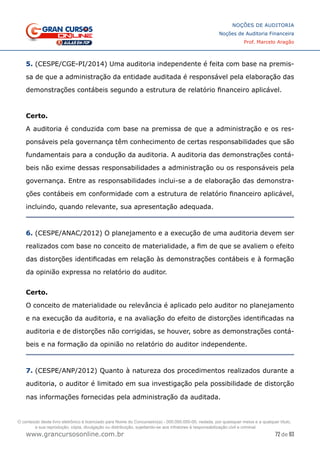 72 de 93
NOÇÕES DE AUDITORIA
Noções de Auditoria Financeira
Prof. Marcelo Aragão
www.grancursosonline.com.br
5. (CESPE/CGE-PI/2014) Uma auditoria independente é feita com base na premis-
sa de que a administração da entidade auditada é responsável pela elaboração das
demonstrações contábeis segundo a estrutura de relatório financeiro aplicável.
Certo.
A auditoria é conduzida com base na premissa de que a administração e os res-
ponsáveis pela governança têm conhecimento de certas responsabilidades que são
fundamentais para a condução da auditoria. A auditoria das demonstrações contá-
beis não exime dessas responsabilidades a administração ou os responsáveis pela
governança. Entre as responsabilidades inclui-se a de elaboração das demonstra-
ções contábeis em conformidade com a estrutura de relatório financeiro aplicável,
incluindo, quando relevante, sua apresentação adequada.
6. (CESPE/ANAC/2012) O planejamento e a execução de uma auditoria devem ser
realizados com base no conceito de materialidade, a fim de que se avaliem o efeito
das distorções identificadas em relação às demonstrações contábeis e à formação
da opinião expressa no relatório do auditor.
Certo.
O conceito de materialidade ou relevância é aplicado pelo auditor no planejamento
e na execução da auditoria, e na avaliação do efeito de distorções identificadas na
auditoria e de distorções não corrigidas, se houver, sobre as demonstrações contá-
beis e na formação da opinião no relatório do auditor independente.
7. (CESPE/ANP/2012) Quanto à natureza dos procedimentos realizados durante a
auditoria, o auditor é limitado em sua investigação pela possibilidade de distorção
nas informações fornecidas pela administração da auditada.
O conteúdo deste livro eletrônico é licenciado para Nome do Concurseiro(a) - 000.000.000-00, vedada, por quaisquer meios e a qualquer título,
a sua reprodução, cópia, divulgação ou distribuição, sujeitando-se aos infratores à responsabilização civil e criminal.
 