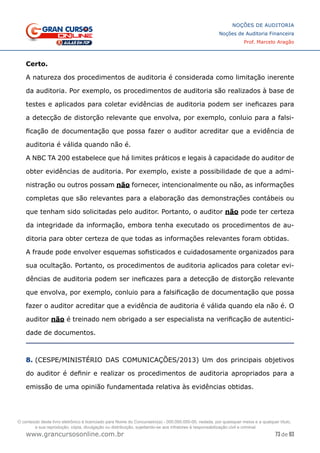 73 de 93
NOÇÕES DE AUDITORIA
Noções de Auditoria Financeira
Prof. Marcelo Aragão
www.grancursosonline.com.br
Certo.
A natureza dos procedimentos de auditoria é considerada como limitação inerente
da auditoria. Por exemplo, os procedimentos de auditoria são realizados à base de
testes e aplicados para coletar evidências de auditoria podem ser ineficazes para
a detecção de distorção relevante que envolva, por exemplo, conluio para a falsi-
ficação de documentação que possa fazer o auditor acreditar que a evidência de
auditoria é válida quando não é.
A NBC TA 200 estabelece que há limites práticos e legais à capacidade do auditor de
obter evidências de auditoria. Por exemplo, existe a possibilidade de que a admi-
nistração ou outros possam não fornecer, intencionalmente ou não, as informações
completas que são relevantes para a elaboração das demonstrações contábeis ou
que tenham sido solicitadas pelo auditor. Portanto, o auditor não pode ter certeza
da integridade da informação, embora tenha executado os procedimentos de au-
ditoria para obter certeza de que todas as informações relevantes foram obtidas.
A fraude pode envolver esquemas sofisticados e cuidadosamente organizados para
sua ocultação. Portanto, os procedimentos de auditoria aplicados para coletar evi-
dências de auditoria podem ser ineficazes para a detecção de distorção relevante
que envolva, por exemplo, conluio para a falsificação de documentação que possa
fazer o auditor acreditar que a evidência de auditoria é válida quando ela não é. O
auditor não é treinado nem obrigado a ser especialista na verificação de autentici-
dade de documentos.
8. (CESPE/MINISTÉRIO DAS COMUNICAÇÕES/2013) Um dos principais objetivos
do auditor é definir e realizar os procedimentos de auditoria apropriados para a
emissão de uma opinião fundamentada relativa às evidências obtidas.
O conteúdo deste livro eletrônico é licenciado para Nome do Concurseiro(a) - 000.000.000-00, vedada, por quaisquer meios e a qualquer título,
a sua reprodução, cópia, divulgação ou distribuição, sujeitando-se aos infratores à responsabilização civil e criminal.
 