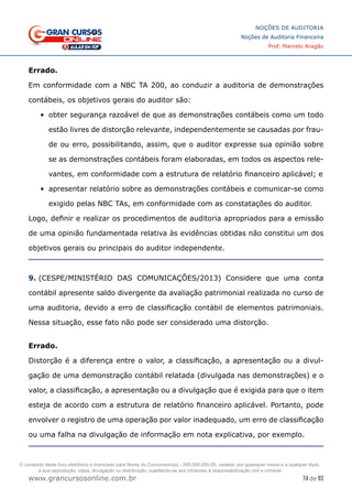 74 de 93
NOÇÕES DE AUDITORIA
Noções de Auditoria Financeira
Prof. Marcelo Aragão
www.grancursosonline.com.br
Errado.
Em conformidade com a NBC TA 200, ao conduzir a auditoria de demonstrações
contábeis, os objetivos gerais do auditor são:
•	 obter segurança razoável de que as demonstrações contábeis como um todo
estão livres de distorção relevante, independentemente se causadas por frau-
de ou erro, possibilitando, assim, que o auditor expresse sua opinião sobre
se as demonstrações contábeis foram elaboradas, em todos os aspectos rele-
vantes, em conformidade com a estrutura de relatório financeiro aplicável; e
•	 apresentar relatório sobre as demonstrações contábeis e comunicar-se como
exigido pelas NBC TAs, em conformidade com as constatações do auditor.
Logo, definir e realizar os procedimentos de auditoria apropriados para a emissão
de uma opinião fundamentada relativa às evidências obtidas não constitui um dos
objetivos gerais ou principais do auditor independente.
9. (CESPE/MINISTÉRIO DAS COMUNICAÇÕES/2013) Considere que uma conta
contábil apresente saldo divergente da avaliação patrimonial realizada no curso de
uma auditoria, devido a erro de classificação contábil de elementos patrimoniais.
Nessa situação, esse fato não pode ser considerado uma distorção.
Errado.
Distorção é a diferença entre o valor, a classificação, a apresentação ou a divul-
gação de uma demonstração contábil relatada (divulgada nas demonstrações) e o
valor, a classificação, a apresentação ou a divulgação que é exigida para que o item
esteja de acordo com a estrutura de relatório financeiro aplicável. Portanto, pode
envolver o registro de uma operação por valor inadequado, um erro de classificação
ou uma falha na divulgação de informação em nota explicativa, por exemplo.
O conteúdo deste livro eletrônico é licenciado para Nome do Concurseiro(a) - 000.000.000-00, vedada, por quaisquer meios e a qualquer título,
a sua reprodução, cópia, divulgação ou distribuição, sujeitando-se aos infratores à responsabilização civil e criminal.
 