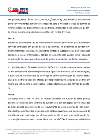 75 de 93
NOÇÕES DE AUDITORIA
Noções de Auditoria Financeira
Prof. Marcelo Aragão
www.grancursosonline.com.br
10. (CESPE/MINISTÉRIO DAS COMUNICAÇÕES/2013) Uma evidência de auditoria
pode ser considerada suficiente e adequada para a finalidade a que se destina se
forem aplicados os procedimentos de auditoria apropriados a sua avaliação, poden-
do incluir informações obtidas pelo auditor em fontes diversas.
Certo.
Evidências de auditoria são as informações utilizadas pelo auditor para fundamen-
tar suas conclusões em que se baseia a sua opinião. As evidências de auditoria in-
cluem informações contidas nos registros contábeis subjacentes às demonstrações
contábeis e outras informações, obtidas diretamente pelo auditor como resultado
da aplicação dos seus procedimentos de auditoria ou obtidas de fontes diversas.
11. (CESPE/MINISTÉRIO DAS COMUNICAÇÕES/2013) No caso de auditoria realiza-
da em entidade da administração indireta ligada ao Ministério das Comunicações,
a avaliação da materialidade de diferença de valor nas retenções de tributos efetu-
adas pela auditada pode ser afetada por responsabilidade atribuída ao auditor em
norma específica para o setor público, independentemente das normas de audito-
ria.
Certo.
De acordo com a NBC TA 200, as responsabilidades do auditor do setor público
podem ser afetadas pelo contrato de auditoria ou por obrigações sobre entidades
do setor público decorrentes de lei, regulamento ou outra autoridade (por exem-
plo, diretrizes ministeriais, exigências de política governamental ou resoluções do
legislativo), que podem ter um alcance mais amplo do que uma auditoria de de-
monstrações contábeis em conformidade com as NBC TAs. Essas responsabilidades
O conteúdo deste livro eletrônico é licenciado para Nome do Concurseiro(a) - 000.000.000-00, vedada, por quaisquer meios e a qualquer título,
a sua reprodução, cópia, divulgação ou distribuição, sujeitando-se aos infratores à responsabilização civil e criminal.
 
