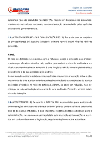 76 de 93
NOÇÕES DE AUDITORIA
Noções de Auditoria Financeira
Prof. Marcelo Aragão
www.grancursosonline.com.br
adicionais não são discutidas nas NBC TAs. Podem ser discutidas nos pronuncia-
mentos normatizadores nacionais, ou em orientação desenvolvida pelas agências
de auditoria governamentais.
12. (CESPE/MINISTÉRIO DAS COMUNICAÇÕES/2013) Por mais que se ampliem
os procedimentos de auditoria aplicados, sempre haverá algum nível de risco de
detecção.
Certo.
O risco de detecção se relaciona com a natureza, época e extensão dos procedi-
mentos que são determinados pelo auditor para reduzir o risco de auditoria a um
nível aceitavelmente baixo. Portanto, é uma função da eficácia de um procedimento
de auditoria e de sua aplicação pelo auditor.
As normas de auditoria estabelecem exigências e fornecem orientação sobre o pla-
nejamento de uma auditoria de demonstrações contábeis e as respostas do auditor
aos riscos avaliados. O risco de detecção, porém, só pode ser reduzido, não eli-
minado, devido às limitações inerentes de uma auditoria. Portanto, sempre existe
risco de detecção.
13. (CESPE/TCU/2013) De acordo a NBC TA 200, os mandatos para auditoria de
demonstrações contábeis de entidade do setor público podem ser mais detalhados
que os de outras entidades, o que implicaria responsabilidades adicionais para a
administração, tais como a responsabilidade pela execução de transações e even-
tos em conformidade com a legislação, regulamentação ou outra autoridade.
O conteúdo deste livro eletrônico é licenciado para Nome do Concurseiro(a) - 000.000.000-00, vedada, por quaisquer meios e a qualquer título,
a sua reprodução, cópia, divulgação ou distribuição, sujeitando-se aos infratores à responsabilização civil e criminal.
 