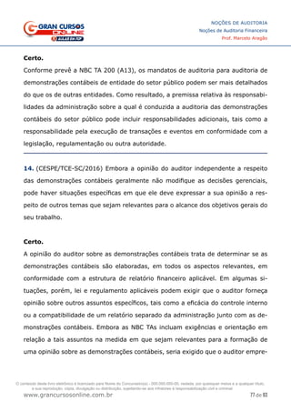 77 de 93
NOÇÕES DE AUDITORIA
Noções de Auditoria Financeira
Prof. Marcelo Aragão
www.grancursosonline.com.br
Certo.
Conforme prevê a NBC TA 200 (A13), os mandatos de auditoria para auditoria de
demonstrações contábeis de entidade do setor público podem ser mais detalhados
do que os de outras entidades. Como resultado, a premissa relativa às responsabi-
lidades da administração sobre a qual é conduzida a auditoria das demonstrações
contábeis do setor público pode incluir responsabilidades adicionais, tais como a
responsabilidade pela execução de transações e eventos em conformidade com a
legislação, regulamentação ou outra autoridade.
14. (CESPE/TCE-SC/2016) Embora a opinião do auditor independente a respeito
das demonstrações contábeis geralmente não modifique as decisões gerenciais,
pode haver situações específicas em que ele deve expressar a sua opinião a res-
peito de outros temas que sejam relevantes para o alcance dos objetivos gerais do
seu trabalho.
Certo.
A opinião do auditor sobre as demonstrações contábeis trata de determinar se as
demonstrações contábeis são elaboradas, em todos os aspectos relevantes, em
conformidade com a estrutura de relatório financeiro aplicável. Em algumas si-
tuações, porém, lei e regulamento aplicáveis podem exigir que o auditor forneça
opinião sobre outros assuntos específicos, tais como a eficácia do controle interno
ou a compatibilidade de um relatório separado da administração junto com as de-
monstrações contábeis. Embora as NBC TAs incluam exigências e orientação em
relação a tais assuntos na medida em que sejam relevantes para a formação de
uma opinião sobre as demonstrações contábeis, seria exigido que o auditor empre-
O conteúdo deste livro eletrônico é licenciado para Nome do Concurseiro(a) - 000.000.000-00, vedada, por quaisquer meios e a qualquer título,
a sua reprodução, cópia, divulgação ou distribuição, sujeitando-se aos infratores à responsabilização civil e criminal.
 