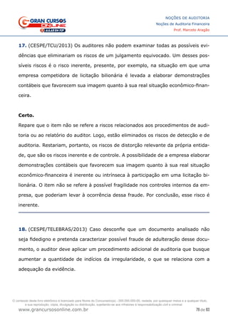 79 de 93
NOÇÕES DE AUDITORIA
Noções de Auditoria Financeira
Prof. Marcelo Aragão
www.grancursosonline.com.br
17. (CESPE/TCU/2013) Os auditores não podem examinar todas as possíveis evi-
dências que eliminariam os riscos de um julgamento equivocado. Um desses pos-
síveis riscos é o risco inerente, presente, por exemplo, na situação em que uma
empresa competidora de licitação bilionária é levada a elaborar demonstrações
contábeis que favorecem sua imagem quanto à sua real situação econômico-finan-
ceira.
Certo.
Repare que o item não se refere a riscos relacionados aos procedimentos de audi-
toria ou ao relatório do auditor. Logo, estão eliminados os riscos de detecção e de
auditoria. Restariam, portanto, os riscos de distorção relevante da própria entida-
de, que são os riscos inerente e de controle. A possibilidade de a empresa elaborar
demonstrações contábeis que favorecem sua imagem quanto à sua real situação
econômico-financeira é inerente ou intrínseca à participação em uma licitação bi-
lionária. O item não se refere à possível fragilidade nos controles internos da em-
presa, que poderiam levar à ocorrência dessa fraude. Por conclusão, esse risco é
inerente.
18. (CESPE/TELEBRAS/2013) Caso desconfie que um documento analisado não
seja fidedigno e pretenda caracterizar possível fraude de adulteração desse docu-
mento, o auditor deve aplicar um procedimento adicional de auditoria que busque
aumentar a quantidade de indícios da irregularidade, o que se relaciona com a
adequação da evidência.
O conteúdo deste livro eletrônico é licenciado para Nome do Concurseiro(a) - 000.000.000-00, vedada, por quaisquer meios e a qualquer título,
a sua reprodução, cópia, divulgação ou distribuição, sujeitando-se aos infratores à responsabilização civil e criminal.
 