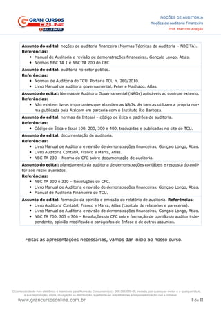 8 de 93
NOÇÕES DE AUDITORIA
Noções de Auditoria Financeira
Prof. Marcelo Aragão
www.grancursosonline.com.br
Assunto do edital: noções de auditoria financeira (Normas Técnicas de Auditoria – NBC TA).
Referências:
•	 Manual de Auditoria e revisão de demonstrações financeiras, Gonçalo Longo, Atlas.
•	 Normas NBC TA 1 e NBC TA 200 do CFC.
Assunto do edital: auditoria no setor público.
Referências:
•	 Normas de Auditoria do TCU, Portaria TCU n. 280/2010.
•	 Livro Manual de auditoria governamental, Peter e Machado, Atlas.
Assunto do edital: Normas de Auditoria Governamental (NAGs) aplicáveis ao controle externo.
Referências:
•	 Não existem livros importantes que abordam as NAGs. As bancas utilizam a própria nor-
ma publicada pela Atricom em parceria com o Instituto Rio Barbosa.
Assunto do edital: normas da Intosai – código de ética e padrões de auditoria.
Referências:
•	 Código de Ética e Issai 100, 200, 300 e 400, traduzidas e publicadas no site do TCU.
Assunto do edital: documentação de auditoria.
Referências:
•	 Livro Manual de Auditoria e revisão de demonstrações financeiras, Gonçalo Longo, Atlas.
•	 Livro Auditoria Contábil, Franco e Marra, Atlas.
•	 NBC TA 230 – Norma do CFC sobre documentação de auditoria.
Assunto do edital: planejamento da auditoria de demonstrações contábeis e resposta do audi-
tor aos riscos avaliados.
Referências:
•	 NBC TA 300 e 330 – Resoluções do CFC.
•	 Livro Manual de Auditoria e revisão de demonstrações financeiras, Gonçalo Longo, Atlas.
•	 Manual de Auditoria Financeira do TCU.
Assunto do edital: formação da opinião e emissão do relatório de auditoria. Referências:
•	 Livro Auditoria Contábil, Franco e Marra, Atlas (capítulo de relatórios e pareceres).
•	 Livro Manual de Auditoria e revisão de demonstrações financeiras, Gonçalo Longo, Atlas.
•	 NBC TA 700, 705 e 706 – Resoluções do CFC sobre formação de opinião do auditor inde-
pendente, opinião modificada e parágrafos de ênfase e de outros assuntos.
Feitas as apresentações necessárias, vamos dar início ao nosso curso.
O conteúdo deste livro eletrônico é licenciado para Nome do Concurseiro(a) - 000.000.000-00, vedada, por quaisquer meios e a qualquer título,
a sua reprodução, cópia, divulgação ou distribuição, sujeitando-se aos infratores à responsabilização civil e criminal.
 