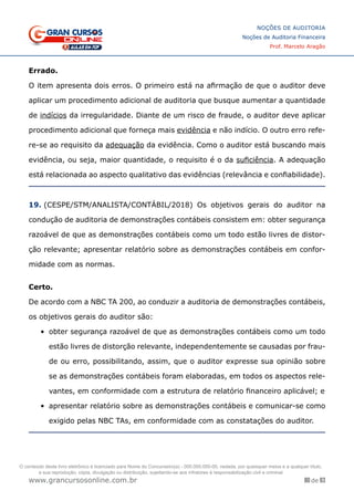 80 de 93
NOÇÕES DE AUDITORIA
Noções de Auditoria Financeira
Prof. Marcelo Aragão
www.grancursosonline.com.br
Errado.
O item apresenta dois erros. O primeiro está na afirmação de que o auditor deve
aplicar um procedimento adicional de auditoria que busque aumentar a quantidade
de indícios da irregularidade. Diante de um risco de fraude, o auditor deve aplicar
procedimento adicional que forneça mais evidência e não indício. O outro erro refe-
re-se ao requisito da adequação da evidência. Como o auditor está buscando mais
evidência, ou seja, maior quantidade, o requisito é o da suficiência. A adequação
está relacionada ao aspecto qualitativo das evidências (relevância e confiabilidade).
19. (CESPE/STM/ANALISTA/CONTÁBIL/2018) Os objetivos gerais do auditor na
condução de auditoria de demonstrações contábeis consistem em: obter segurança
razoável de que as demonstrações contábeis como um todo estão livres de distor-
ção relevante; apresentar relatório sobre as demonstrações contábeis em confor-
midade com as normas.
Certo.
De acordo com a NBC TA 200, ao conduzir a auditoria de demonstrações contábeis,
os objetivos gerais do auditor são:
•	 obter segurança razoável de que as demonstrações contábeis como um todo
estão livres de distorção relevante, independentemente se causadas por frau-
de ou erro, possibilitando, assim, que o auditor expresse sua opinião sobre
se as demonstrações contábeis foram elaboradas, em todos os aspectos rele-
vantes, em conformidade com a estrutura de relatório financeiro aplicável; e
•	 apresentar relatório sobre as demonstrações contábeis e comunicar-se como
exigido pelas NBC TAs, em conformidade com as constatações do auditor.
O conteúdo deste livro eletrônico é licenciado para Nome do Concurseiro(a) - 000.000.000-00, vedada, por quaisquer meios e a qualquer título,
a sua reprodução, cópia, divulgação ou distribuição, sujeitando-se aos infratores à responsabilização civil e criminal.
 