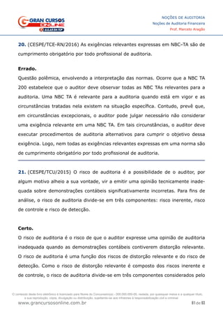 81 de 93
NOÇÕES DE AUDITORIA
Noções de Auditoria Financeira
Prof. Marcelo Aragão
www.grancursosonline.com.br
20. (CESPE/TCE-RN/2016) As exigências relevantes expressas em NBC–TA são de
cumprimento obrigatório por todo profissional de auditoria.
	
Errado.
Questão polêmica, envolvendo a interpretação das normas. Ocorre que a NBC TA
200 estabelece que o auditor deve observar todas as NBC TAs relevantes para a
auditoria. Uma NBC TA é relevante para a auditoria quando está em vigor e as
circunstâncias tratadas nela existem na situação específica. Contudo, prevê que,
em circunstâncias excepcionais, o auditor pode julgar necessário não considerar
uma exigência relevante em uma NBC TA. Em tais circunstâncias, o auditor deve
executar procedimentos de auditoria alternativos para cumprir o objetivo dessa
exigência. Logo, nem todas as exigências relevantes expressas em uma norma são
de cumprimento obrigatório por todo profissional de auditoria.
21. (CESPE/TCU/2015) O risco de auditoria é a possibilidade de o auditor, por
algum motivo alheio a sua vontade, vir a emitir uma opinião tecnicamente inade-
quada sobre demonstrações contábeis significativamente incorretas. Para fins de
análise, o risco de auditoria divide-se em três componentes: risco inerente, risco
de controle e risco de detecção.
Certo.
O risco de auditoria é o risco de que o auditor expresse uma opinião de auditoria
inadequada quando as demonstrações contábeis contiverem distorção relevante.
O risco de auditoria é uma função dos riscos de distorção relevante e do risco de
detecção. Como o risco de distorção relevante é composto dos riscos inerente e
de controle, o risco de auditoria divide-se em três componentes considerados pelo
O conteúdo deste livro eletrônico é licenciado para Nome do Concurseiro(a) - 000.000.000-00, vedada, por quaisquer meios e a qualquer título,
a sua reprodução, cópia, divulgação ou distribuição, sujeitando-se aos infratores à responsabilização civil e criminal.
 