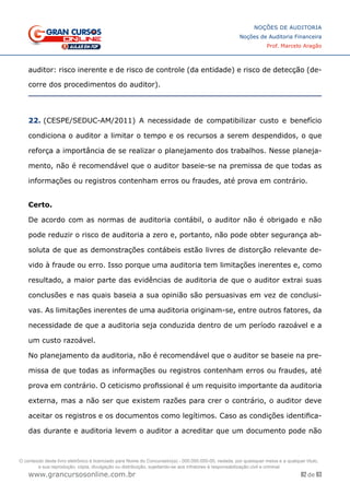 82 de 93
NOÇÕES DE AUDITORIA
Noções de Auditoria Financeira
Prof. Marcelo Aragão
www.grancursosonline.com.br
auditor: risco inerente e de risco de controle (da entidade) e risco de detecção (de-
corre dos procedimentos do auditor).
22. (CESPE/SEDUC-AM/2011) A necessidade de compatibilizar custo e benefício
condiciona o auditor a limitar o tempo e os recursos a serem despendidos, o que
reforça a importância de se realizar o planejamento dos trabalhos. Nesse planeja-
mento, não é recomendável que o auditor baseie-se na premissa de que todas as
informações ou registros contenham erros ou fraudes, até prova em contrário.
	
Certo.
De acordo com as normas de auditoria contábil, o auditor não é obrigado e não
pode reduzir o risco de auditoria a zero e, portanto, não pode obter segurança ab-
soluta de que as demonstrações contábeis estão livres de distorção relevante de-
vido à fraude ou erro. Isso porque uma auditoria tem limitações inerentes e, como
resultado, a maior parte das evidências de auditoria de que o auditor extrai suas
conclusões e nas quais baseia a sua opinião são persuasivas em vez de conclusi-
vas. As limitações inerentes de uma auditoria originam-se, entre outros fatores, da
necessidade de que a auditoria seja conduzida dentro de um período razoável e a
um custo razoável.
No planejamento da auditoria, não é recomendável que o auditor se baseie na pre-
missa de que todas as informações ou registros contenham erros ou fraudes, até
prova em contrário. O ceticismo profissional é um requisito importante da auditoria
externa, mas a não ser que existem razões para crer o contrário, o auditor deve
aceitar os registros e os documentos como legítimos. Caso as condições identifica-
das durante e auditoria levem o auditor a acreditar que um documento pode não
O conteúdo deste livro eletrônico é licenciado para Nome do Concurseiro(a) - 000.000.000-00, vedada, por quaisquer meios e a qualquer título,
a sua reprodução, cópia, divulgação ou distribuição, sujeitando-se aos infratores à responsabilização civil e criminal.
 