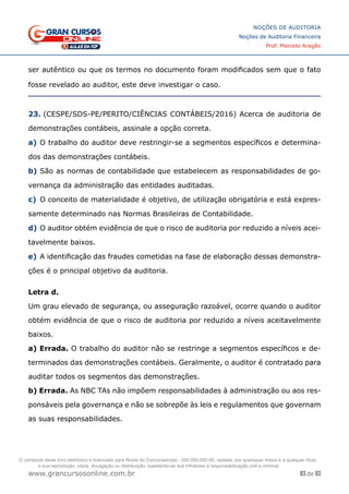 83 de 93
NOÇÕES DE AUDITORIA
Noções de Auditoria Financeira
Prof. Marcelo Aragão
www.grancursosonline.com.br
ser autêntico ou que os termos no documento foram modificados sem que o fato
fosse revelado ao auditor, este deve investigar o caso.
23. (CESPE/SDS-PE/PERITO/CIÊNCIAS CONTÁBEIS/2016) Acerca de auditoria de
demonstrações contábeis, assinale a opção correta.
a)	O trabalho do auditor deve restringir-se a segmentos específicos e determina-
dos das demonstrações contábeis.
b)	São as normas de contabilidade que estabelecem as responsabilidades de go-
vernança da administração das entidades auditadas.
c)	 O conceito de materialidade é objetivo, de utilização obrigatória e está expres-
samente determinado nas Normas Brasileiras de Contabilidade.
d)	O auditor obtém evidência de que o risco de auditoria por reduzido a níveis acei-
tavelmente baixos.
e)	A identificação das fraudes cometidas na fase de elaboração dessas demonstra-
ções é o principal objetivo da auditoria.
Letra d.
Um grau elevado de segurança, ou asseguração razoável, ocorre quando o auditor
obtém evidência de que o risco de auditoria por reduzido a níveis aceitavelmente
baixos.
a) Errada. O trabalho do auditor não se restringe a segmentos específicos e de-
terminados das demonstrações contábeis. Geralmente, o auditor é contratado para
auditar todos os segmentos das demonstrações.
b) Errada. As NBC TAs não impõem responsabilidades à administração ou aos res-
ponsáveis pela governança e não se sobrepõe às leis e regulamentos que governam
as suas responsabilidades.
O conteúdo deste livro eletrônico é licenciado para Nome do Concurseiro(a) - 000.000.000-00, vedada, por quaisquer meios e a qualquer título,
a sua reprodução, cópia, divulgação ou distribuição, sujeitando-se aos infratores à responsabilização civil e criminal.
 
