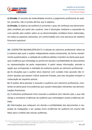 84 de 93
NOÇÕES DE AUDITORIA
Noções de Auditoria Financeira
Prof. Marcelo Aragão
www.grancursosonline.com.br
c) Errada. O conceito de materialidade envolve o julgamento profissional do audi-
tor, portanto, não é correto afirmar que é objetivo.
e) Errada. O objetivo da auditoria é aumentar o grau de confiança nas demonstra-
ções contábeis por parte dos usuários. Isso é alcançado mediante a expressão de
uma opinião pelo auditor sobre se as demonstrações contábeis foram elaboradas,
em todos os aspectos relevantes, em conformidade com uma estrutura de relatório
financeiro aplicável.
24. (CESPE/TRE-BA/ANALISTA/2017) A atitude de ceticismo profissional refere-se
à maneira pela qual o auditor independente avalia criticamente, de forma mental-
mente questionadora, a validade da evidência obtida e mantém-se alerta para qual-
quer evidência que contradiga ou ponha em dúvida a confiabilidade de documentos
ou representações da parte responsável. A partir dessa informação, assinale a
opção que corresponde à realidade de auditoria quanto ao ceticismo profissional.
a)	As situações que o auditor deve observar com cuidado mais apurado não in-
cluem aquelas que possam indicar possíveis fraudes, pois tais situações ensejam a
instauração de inquérito policial.
b)	O auditor deve planejar e executar a auditoria com ceticismo profissional, man-
tendo-se alerta para circunstâncias que causem distorções relevantes nas demons-
trações financeiras.
c)	 O ceticismo profissional inclui executar a auditoria com máximo zelo, o que não
obriga a considerar evidências de auditoria que contradigam outras evidências ob-
tidas.
d)	Informações que coloquem em dúvida a confiabilidade dos documentos e res-
postas às indagações a ser usadas como evidências de auditoria em exame são
fatos para a análise das futuras auditorias.
O conteúdo deste livro eletrônico é licenciado para Nome do Concurseiro(a) - 000.000.000-00, vedada, por quaisquer meios e a qualquer título,
a sua reprodução, cópia, divulgação ou distribuição, sujeitando-se aos infratores à responsabilização civil e criminal.
 